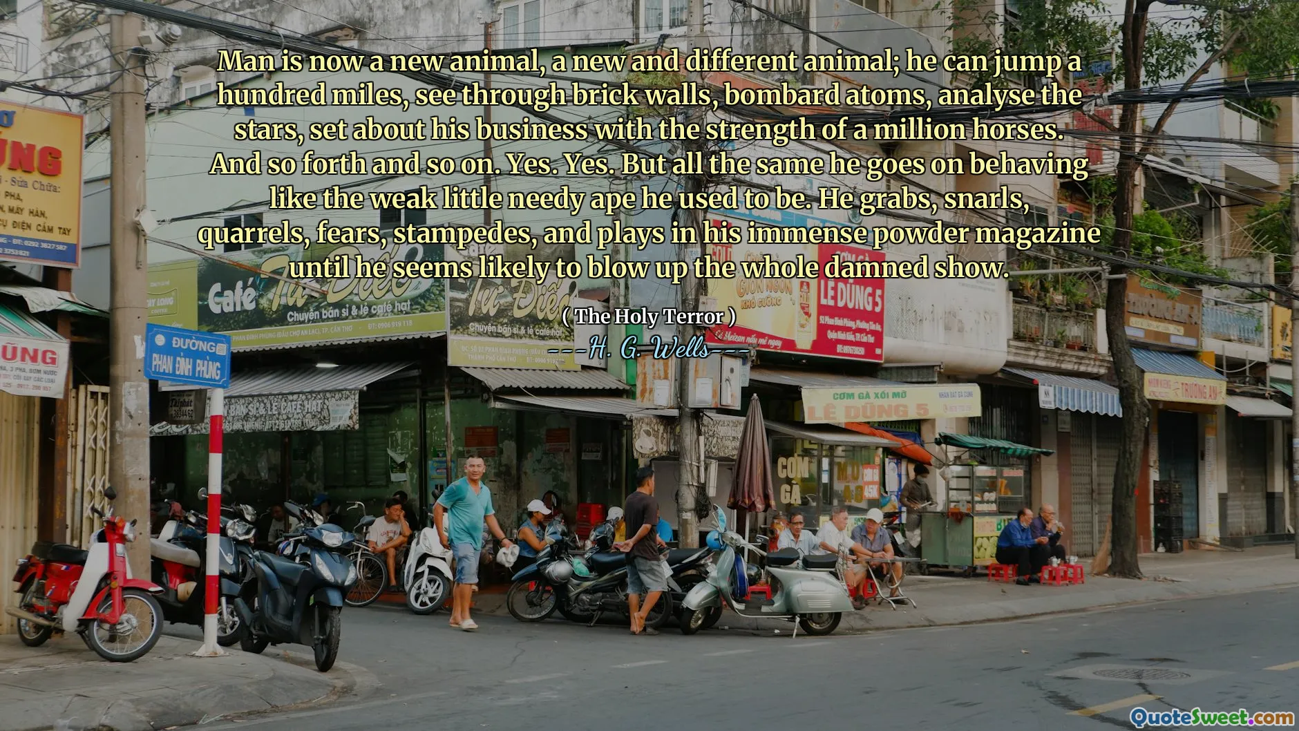 Man is now a new animal, a new and different animal; he can jump a hundred miles, see through brick walls, bombard atoms, analyse the stars, set about his business with the strength of a million horses. And so forth and so on. Yes. Yes. But all the same he goes on behaving like the weak little needy ape he used to be. He grabs, snarls, quarrels, fears, stampedes, and plays in his immense powder magazine until he seems likely to blow up the whole damned show.