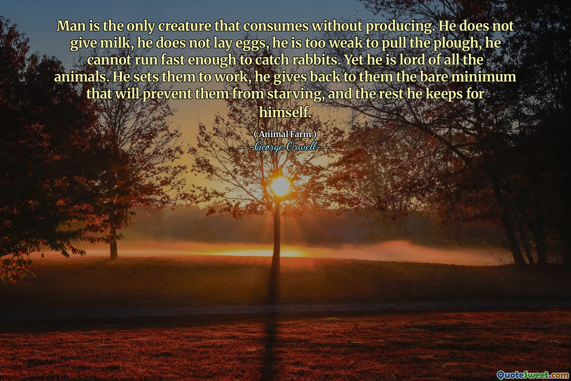 Man is the only creature that consumes without producing. He does not give milk, he does not lay eggs, he is too weak to pull the plough, he cannot run fast enough to catch rabbits. Yet he is lord of all the animals. He sets them to work, he gives back to them the bare minimum that will prevent them from starving, and the rest he keeps for himself.