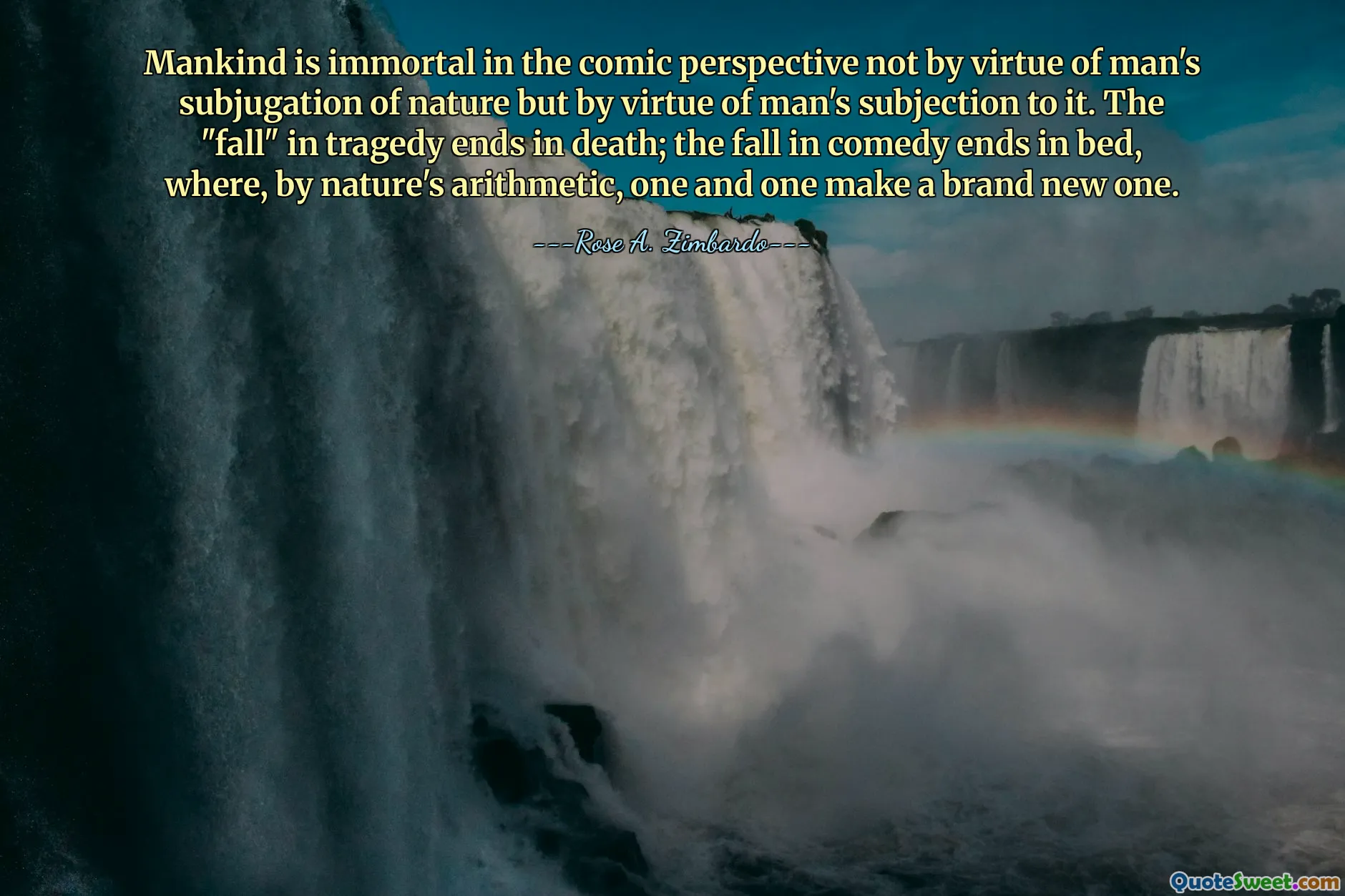 Mankind is immortal in the comic perspective not by virtue of man's subjugation of nature but by virtue of man's subjection to it. The "fall" in tragedy ends in death; the fall in comedy ends in bed, where, by nature's arithmetic, one and one make a brand new one.