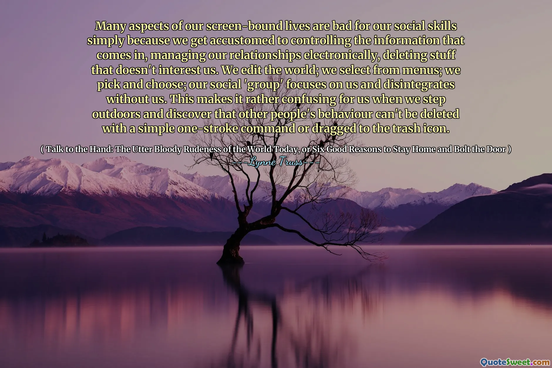 Many aspects of our screen-bound lives are bad for our social skills simply because we get accustomed to controlling the information that comes in, managing our relationships electronically, deleting stuff that doesn't interest us. We edit the world; we select from menus; we pick and choose; our social 'group' focuses on us and disintegrates without us. This makes it rather confusing for us when we step outdoors and discover that other people's behaviour can't be deleted with a simple one-stroke command or dragged to the trash icon.