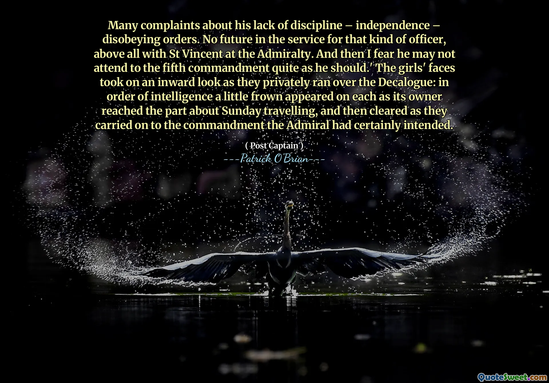 Many complaints about his lack of discipline – independence – disobeying orders. No future in the service for that kind of officer, above all with St Vincent at the Admiralty. And then I fear he may not attend to the fifth commandment quite as he should.' The girls' faces took on an inward look as they privately ran over the Decalogue: in order of intelligence a little frown appeared on each as its owner reached the part about Sunday travelling, and then cleared as they carried on to the commandment the Admiral had certainly intended.
