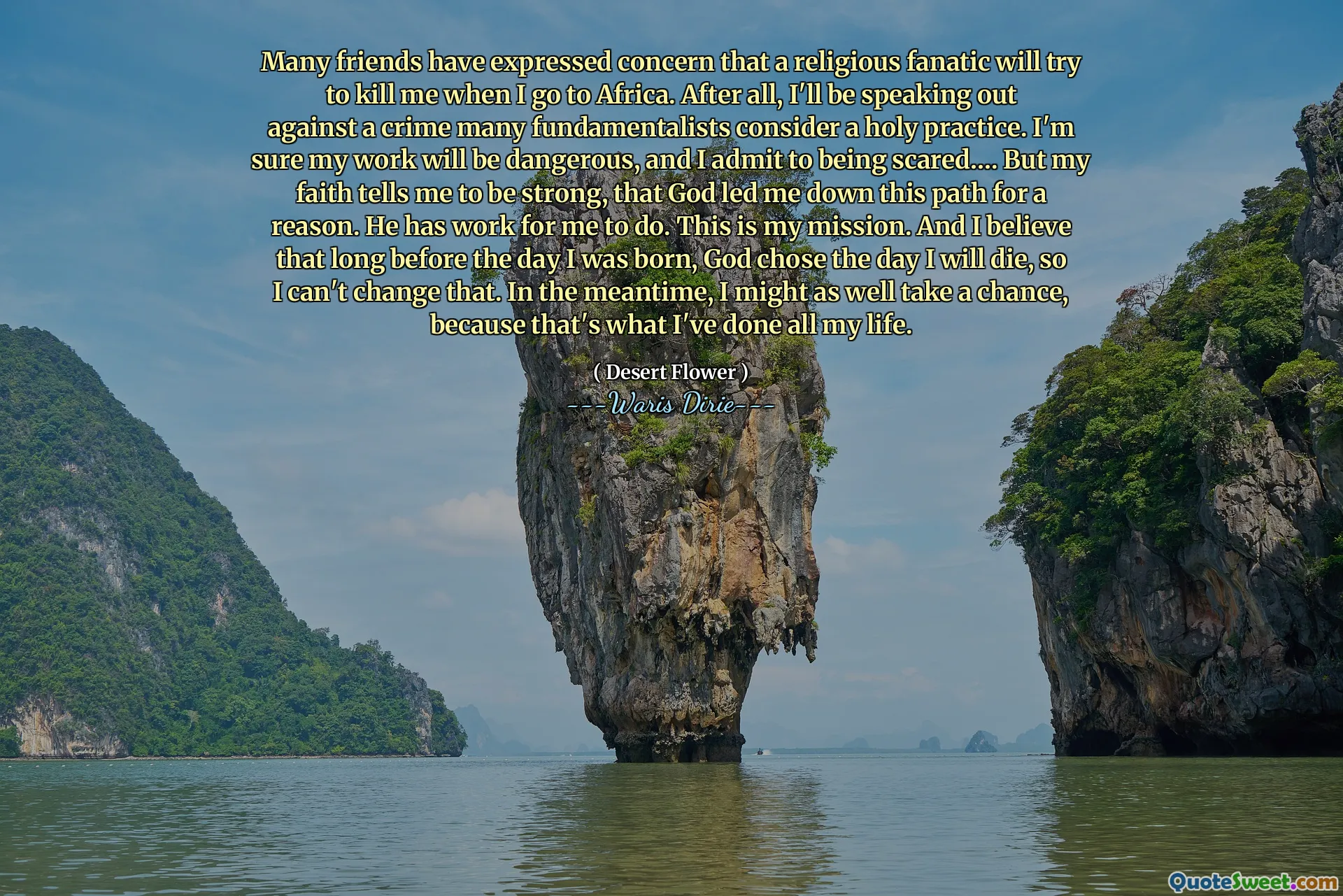 Many friends have expressed concern that a religious fanatic will try to kill me when I go to Africa. After all, I'll be speaking out against a crime many fundamentalists consider a holy practice. I'm sure my work will be dangerous, and I admit to being scared…. But my faith tells me to be strong, that God led me down this path for a reason. He has work for me to do. This is my mission. And I believe that long before the day I was born, God chose the day I will die, so I can't change that. In the meantime, I might as well take a chance, because that's what I've done all my life.