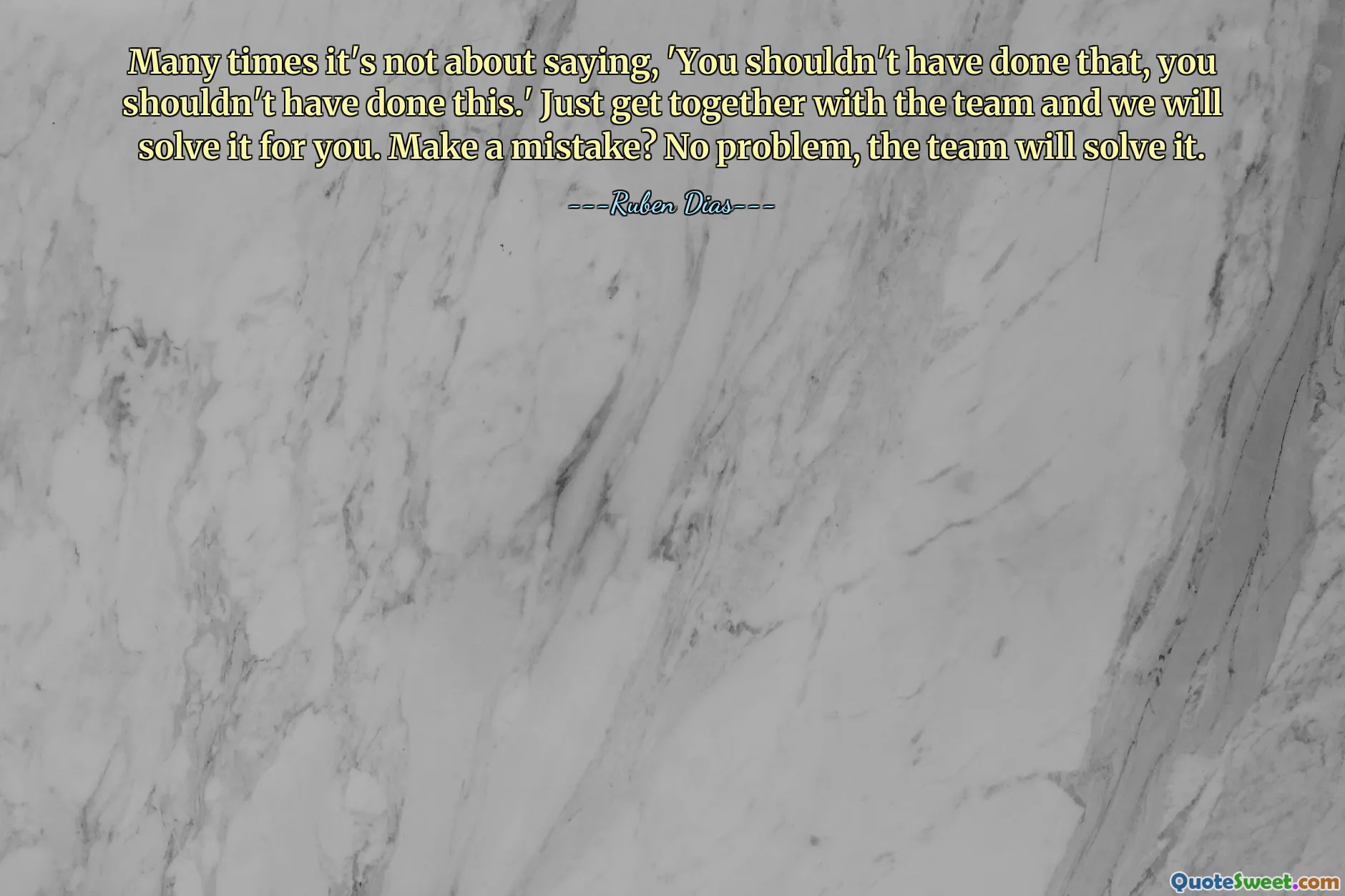 Many times it's not about saying, 'You shouldn't have done that, you shouldn't have done this.' Just get together with the team and we will solve it for you. Make a mistake? No problem, the team will solve it.