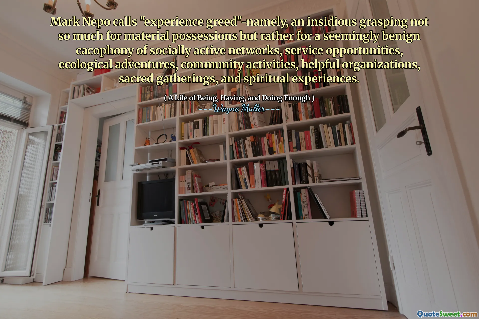 Mark Nepo numește „experimentați lăcomia”-în mod anterior, o înțelegere insidioasă nu atât pentru posesiunile materiale, ci mai degrabă pentru o cacofonie aparent benignă a rețelelor active sociale, oportunități de serviciu, aventuri ecologice, activități comunitare, organizații utile, adunări sacre și experiențe spirituale.