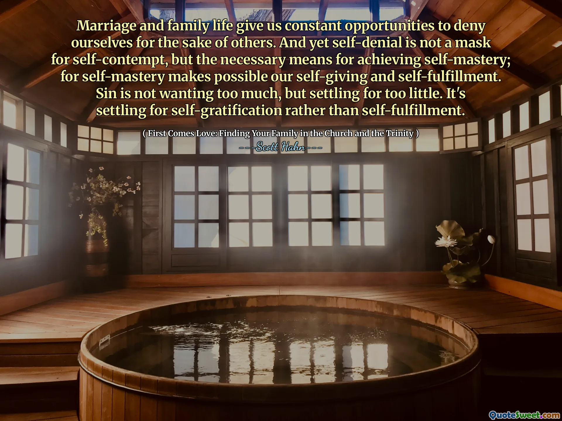 Marriage and family life give us constant opportunities to deny ourselves for the sake of others. And yet self-denial is not a mask for self-contempt, but the necessary means for achieving self-mastery; for self-mastery makes possible our self-giving and self-fulfillment. Sin is not wanting too much, but settling for too little. It's settling for self-gratification rather than self-fulfillment.