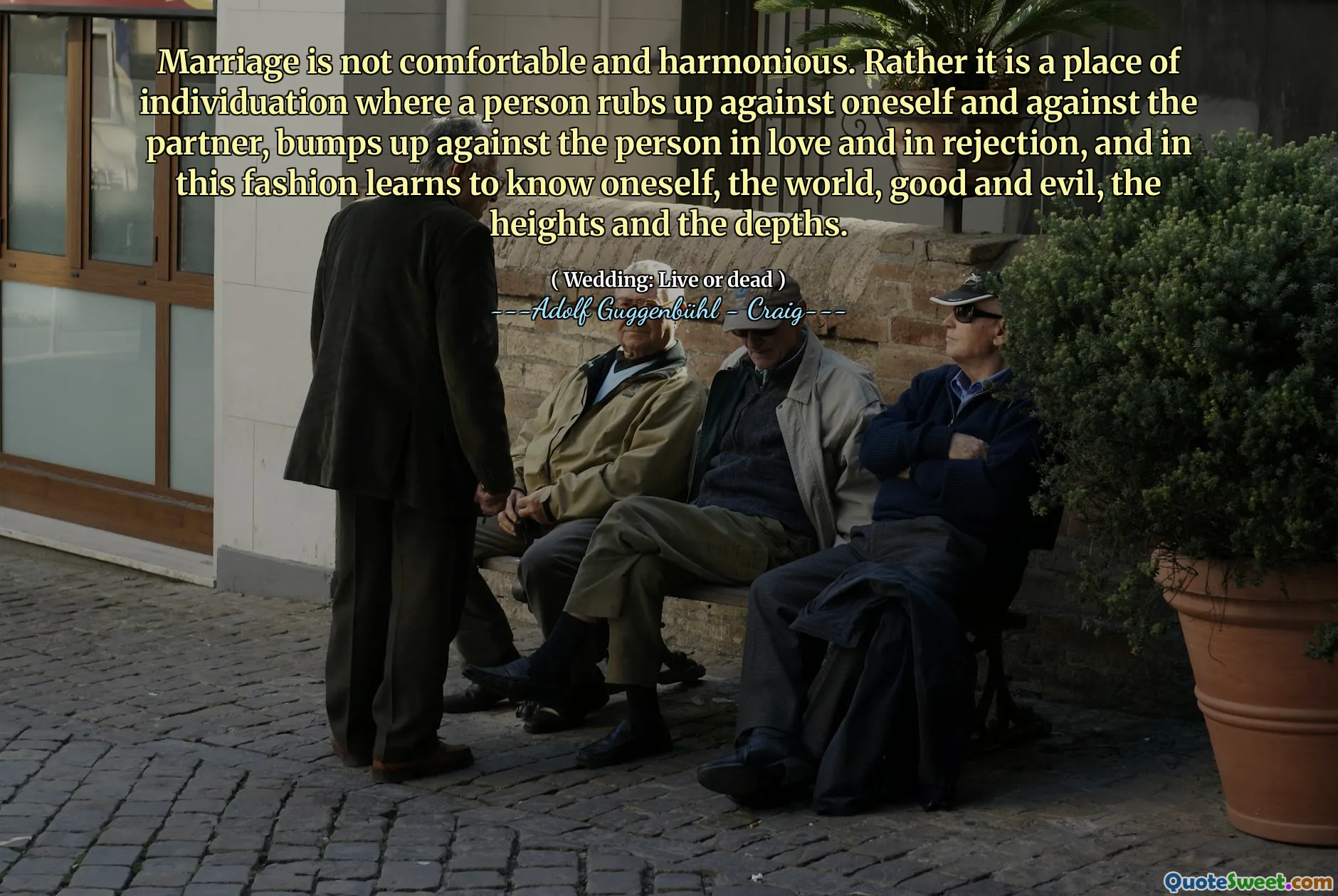 Marriage is not comfortable and harmonious. Rather it is a place of individuation where a person rubs up against oneself and against the partner, bumps up against the person in love and in rejection, and in this fashion learns to know oneself, the world, good and evil, the heights and the depths.