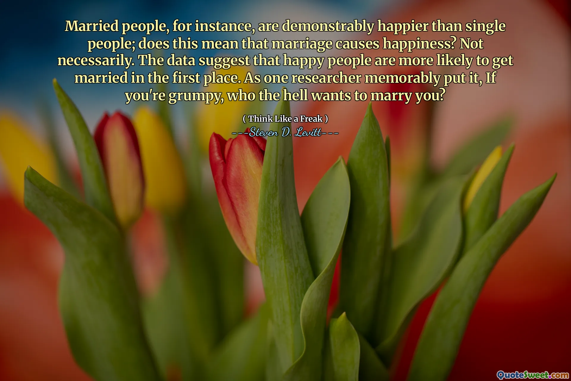 Married people, for instance, are demonstrably happier than single people; does this mean that marriage causes happiness? Not necessarily. The data suggest that happy people are more likely to get married in the first place. As one researcher memorably put it, If you're grumpy, who the hell wants to marry you?