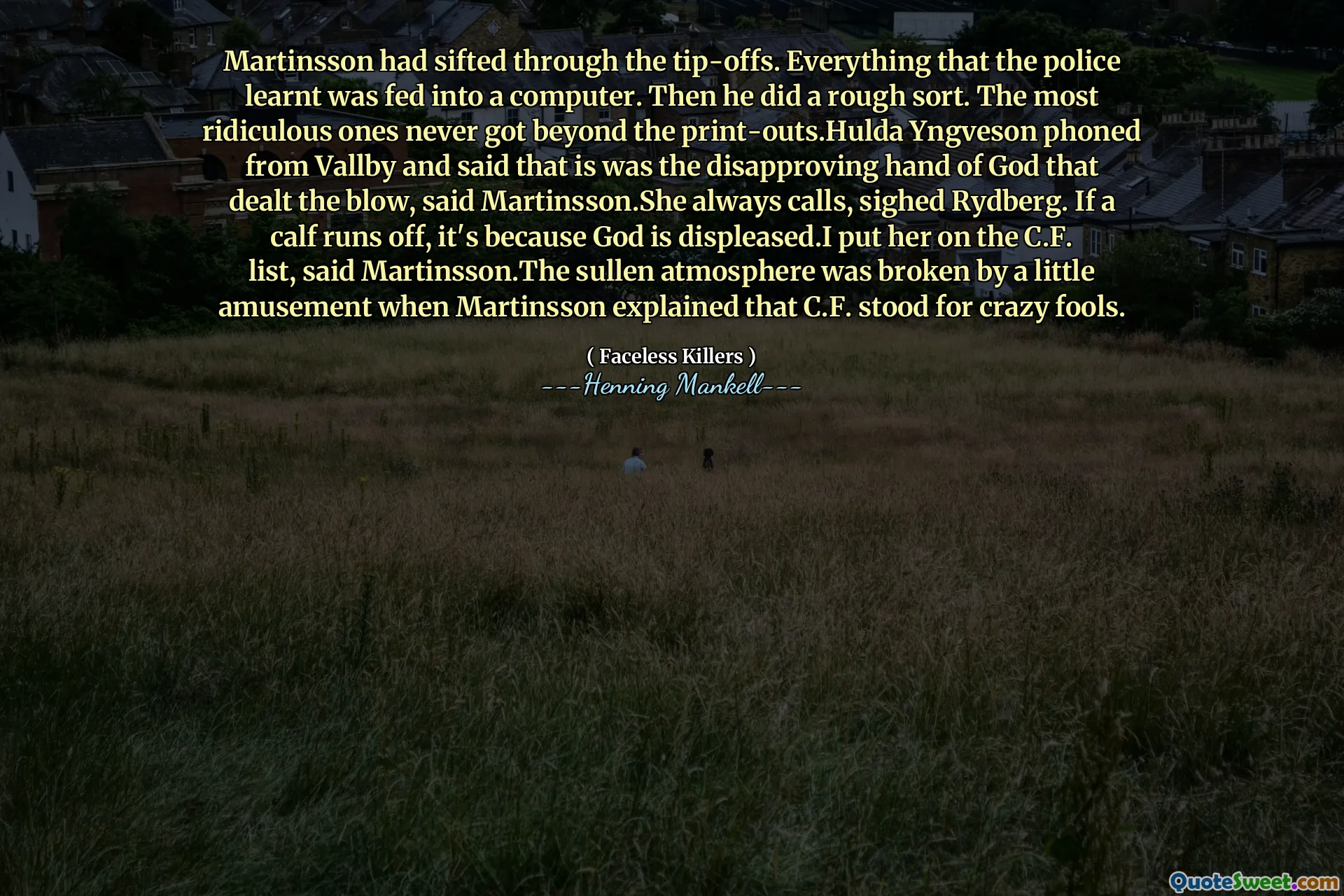 Martinsson had sifted through the tip-offs. Everything that the police learnt was fed into a computer. Then he did a rough sort. The most ridiculous ones never got beyond the print-outs.Hulda Yngveson phoned from Vallby and said that is was the disapproving hand of God that dealt the blow, said Martinsson.She always calls, sighed Rydberg. If a calf runs off, it's because God is displeased.I put her on the C.F. list, said Martinsson.The sullen atmosphere was broken by a little amusement when Martinsson explained that C.F. stood for crazy fools.