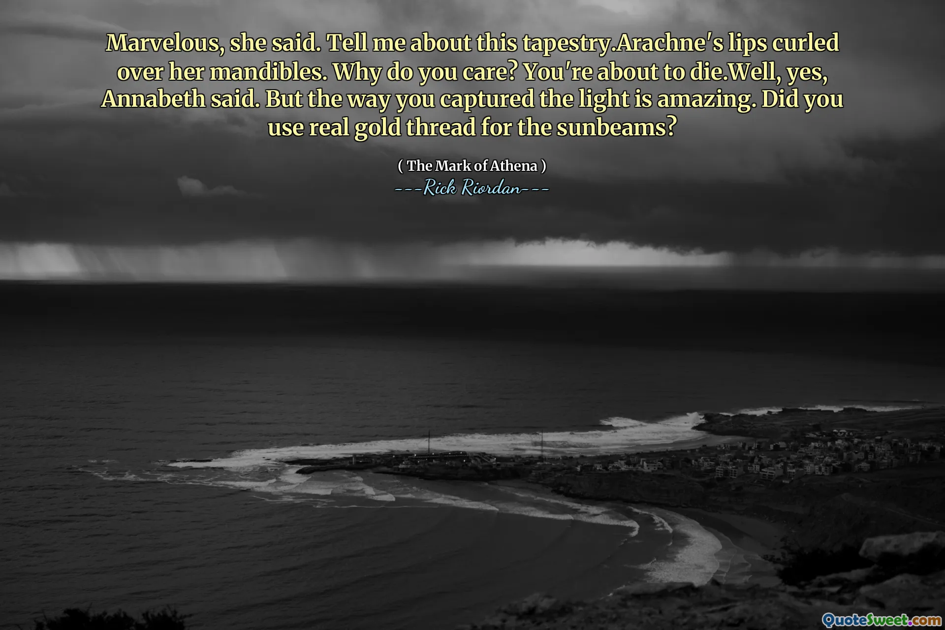 Marvelous, she said. Tell me about this tapestry.Arachne's lips curled over her mandibles. Why do you care? You're about to die.Well, yes, Annabeth said. But the way you captured the light is amazing. Did you use real gold thread for the sunbeams?