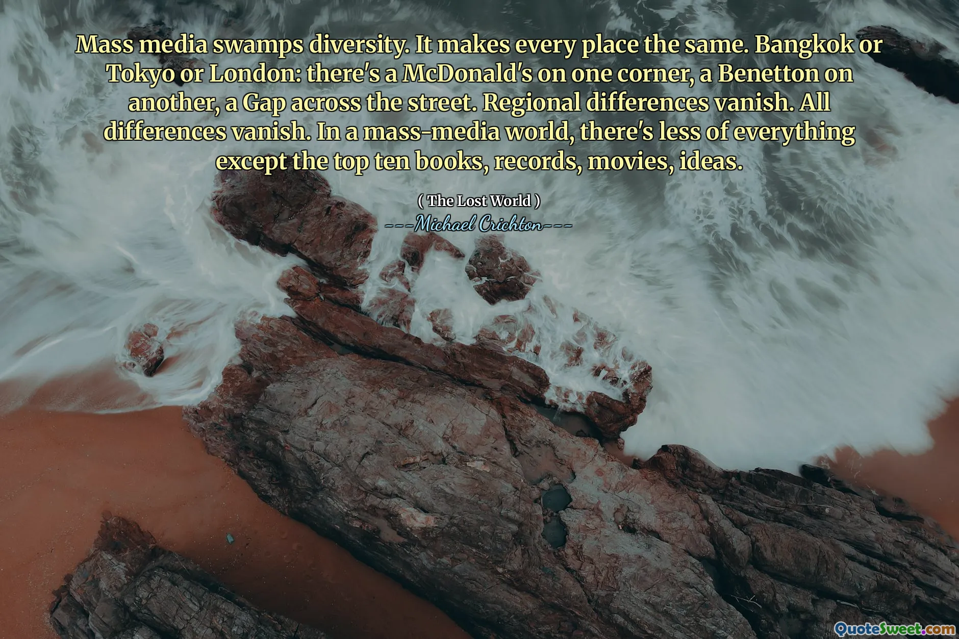 Mass media swamps diversity. It makes every place the same. Bangkok or Tokyo or London: there's a McDonald's on one corner, a Benetton on another, a Gap across the street. Regional differences vanish. All differences vanish. In a mass-media world, there's less of everything except the top ten books, records, movies, ideas.