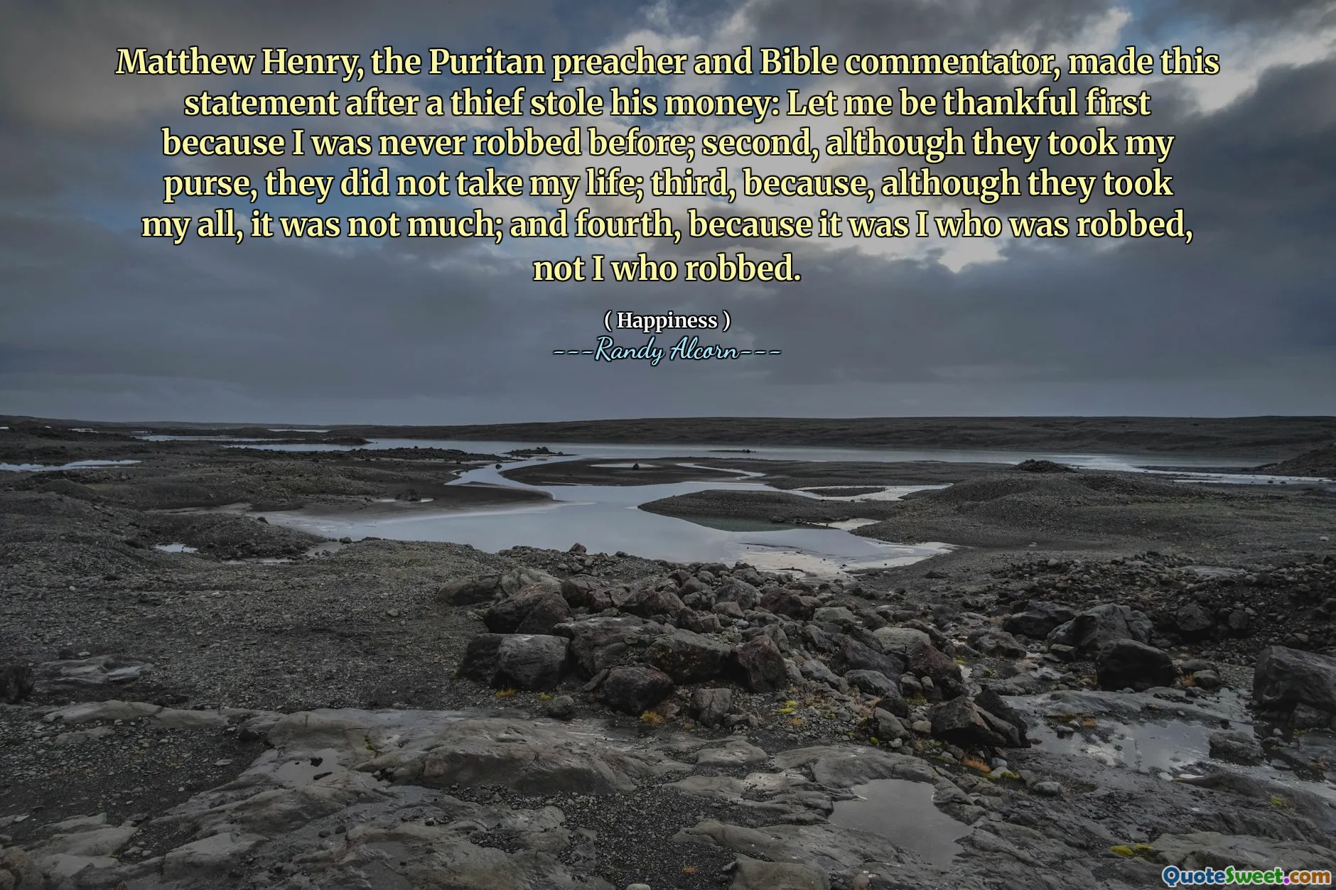 Matthew Henry, the Puritan preacher and Bible commentator, made this statement after a thief stole his money: Let me be thankful first because I was never robbed before; second, although they took my purse, they did not take my life; third, because, although they took my all, it was not much; and fourth, because it was I who was robbed, not I who robbed.