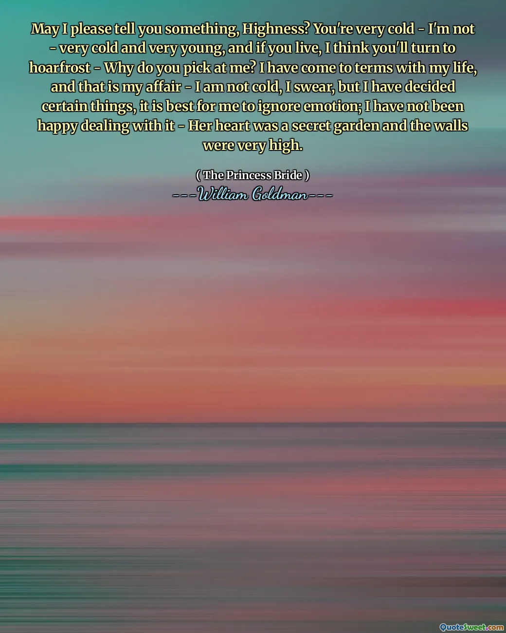 May I please tell you something, Highness? You're very cold - I'm not - very cold and very young, and if you live, I think you'll turn to hoarfrost - Why do you pick at me? I have come to terms with my life, and that is my affair - I am not cold, I swear, but I have decided certain things, it is best for me to ignore emotion; I have not been happy dealing with it - Her heart was a secret garden and the walls were very high.