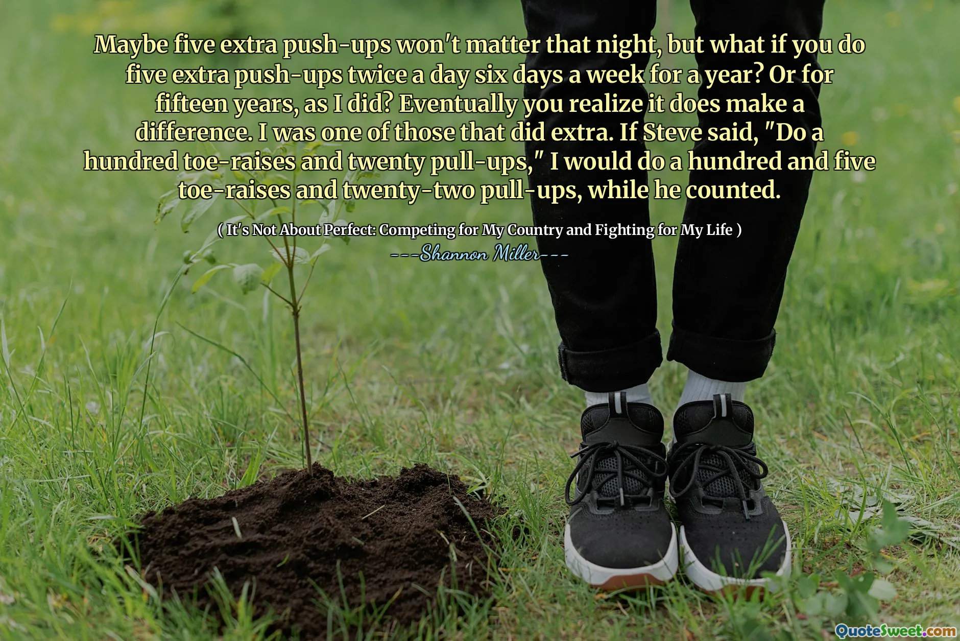 Maybe five extra push-ups won't matter that night, but what if you do five extra push-ups twice a day six days a week for a year? Or for fifteen years, as I did? Eventually you realize it does make a difference. I was one of those that did extra. If Steve said, "Do a hundred toe-raises and twenty pull-ups," I would do a hundred and five toe-raises and twenty-two pull-ups, while he counted.