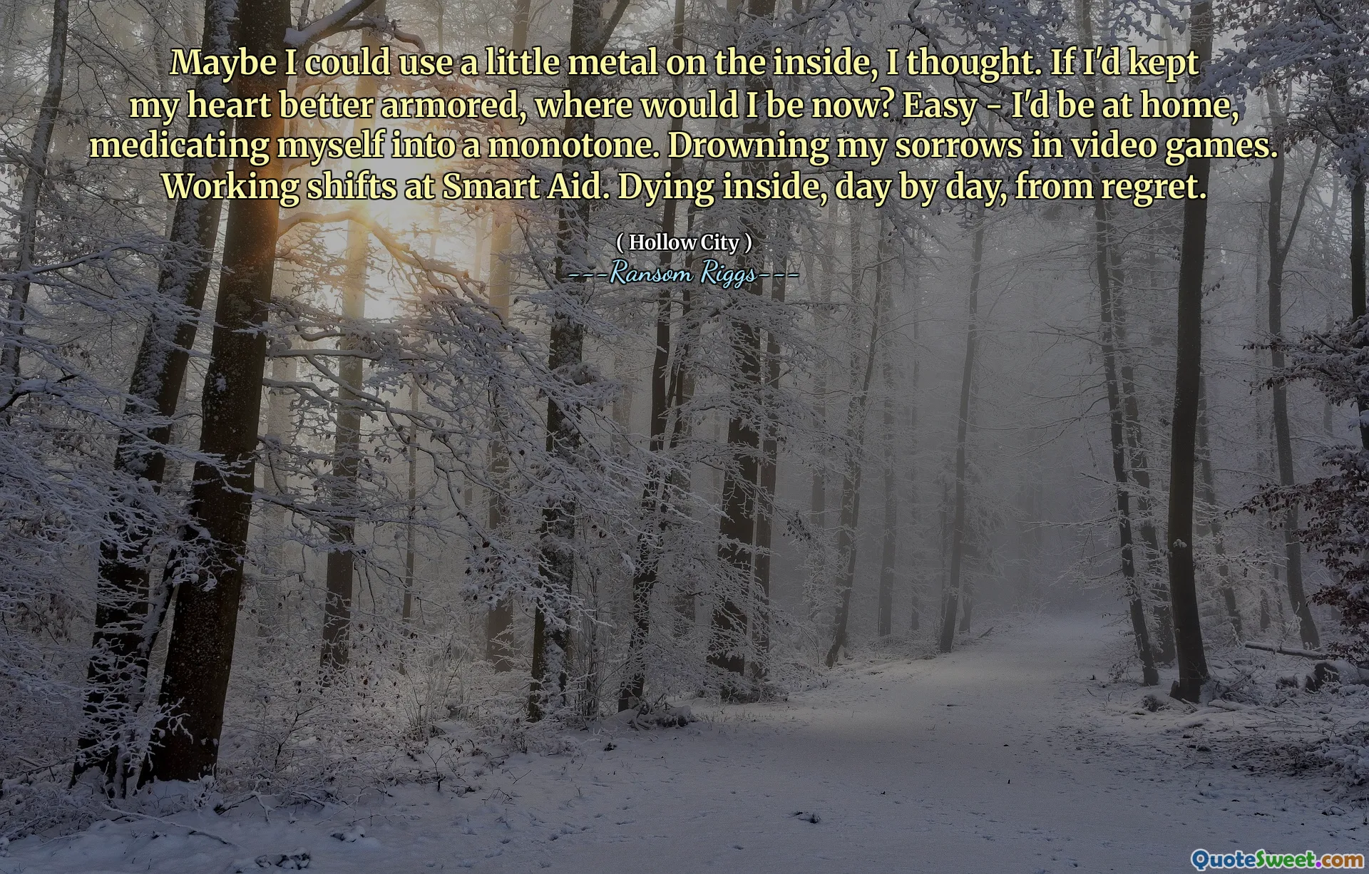 Maybe I could use a little metal on the inside, I thought. If I'd kept my heart better armored, where would I be now? Easy - I'd be at home, medicating myself into a monotone. Drowning my sorrows in video games. Working shifts at Smart Aid. Dying inside, day by day, from regret.
