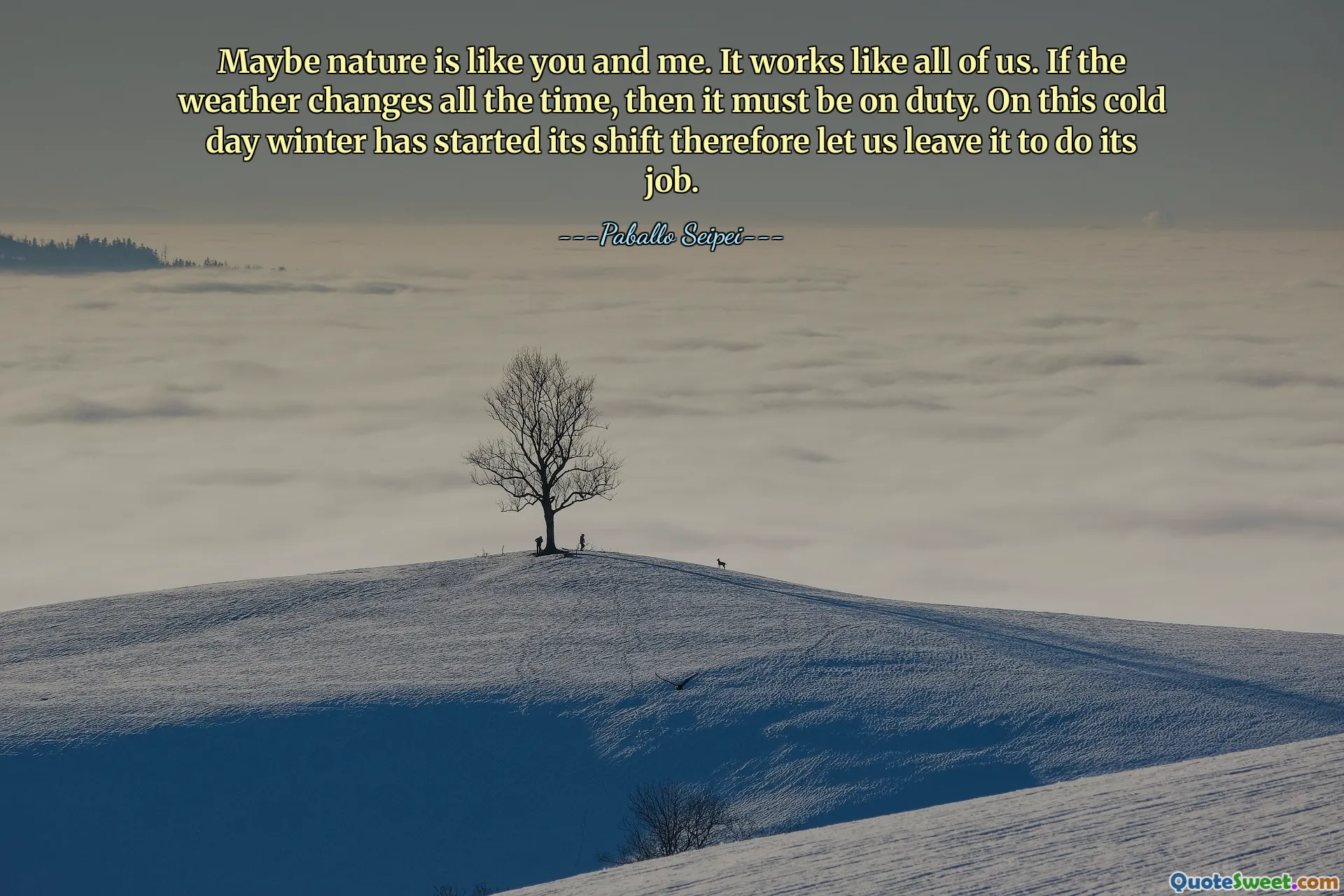 Maybe nature is like you and me. It works like all of us. If the weather changes all the time, then it must be on duty. On this cold day winter has started its shift therefore let us leave it to do its job.