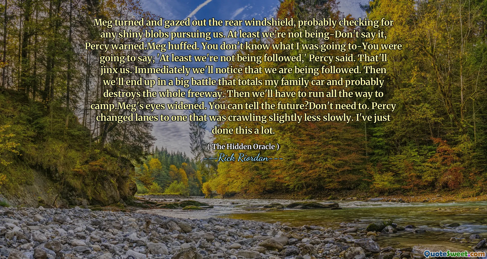 Meg turned and gazed out the rear windshield, probably checking for any shiny blobs pursuing us. At least we're not being-Don't say it, Percy warned.Meg huffed. You don't know what I was going to-You were going to say, 'At least we're not being followed,' Percy said. That'll jinx us. Immediately we'll notice that we are being followed. Then we'll end up in a big battle that totals my family car and probably destroys the whole freeway. Then we'll have to run all the way to camp.Meg's eyes widened. You can tell the future?Don't need to. Percy changed lanes to one that was crawling slightly less slowly. I've just done this a lot.