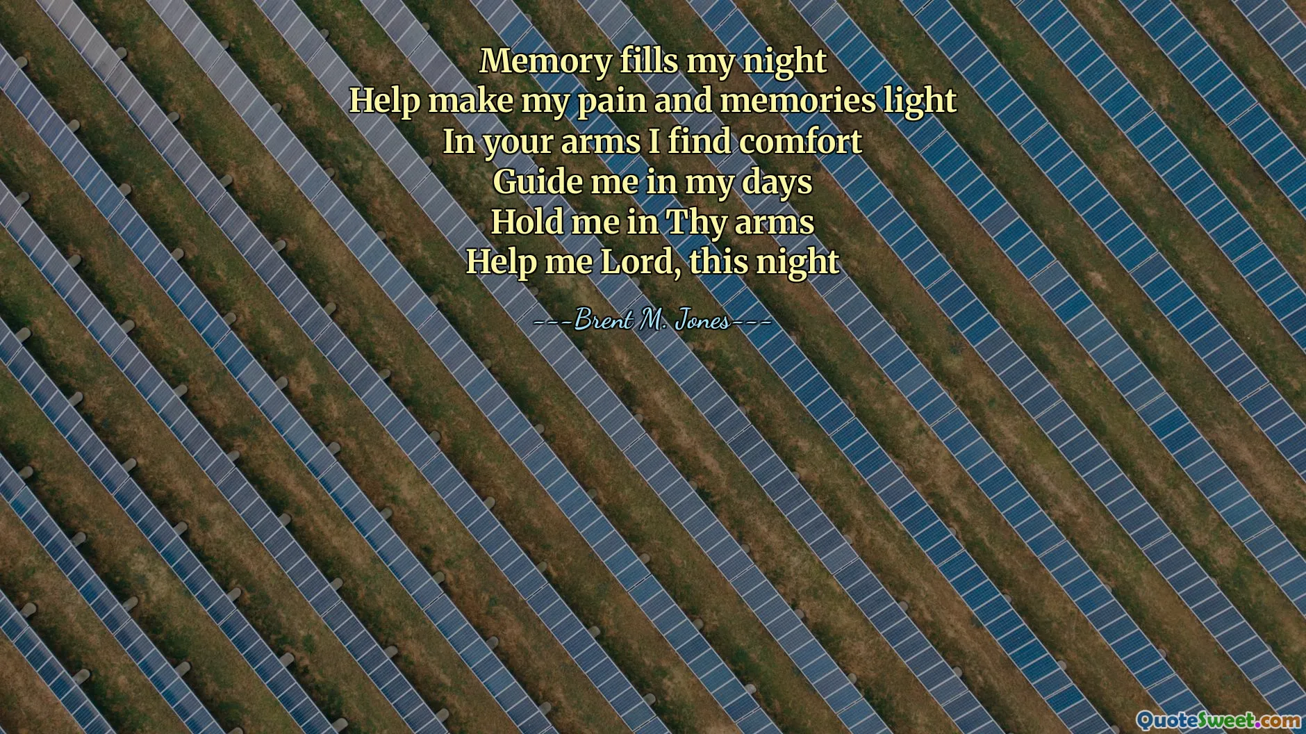 Memory fills my night
Help make my pain and memories light
In your arms I find comfort
Guide me in my days
Hold me in Thy arms
Help me Lord, this night