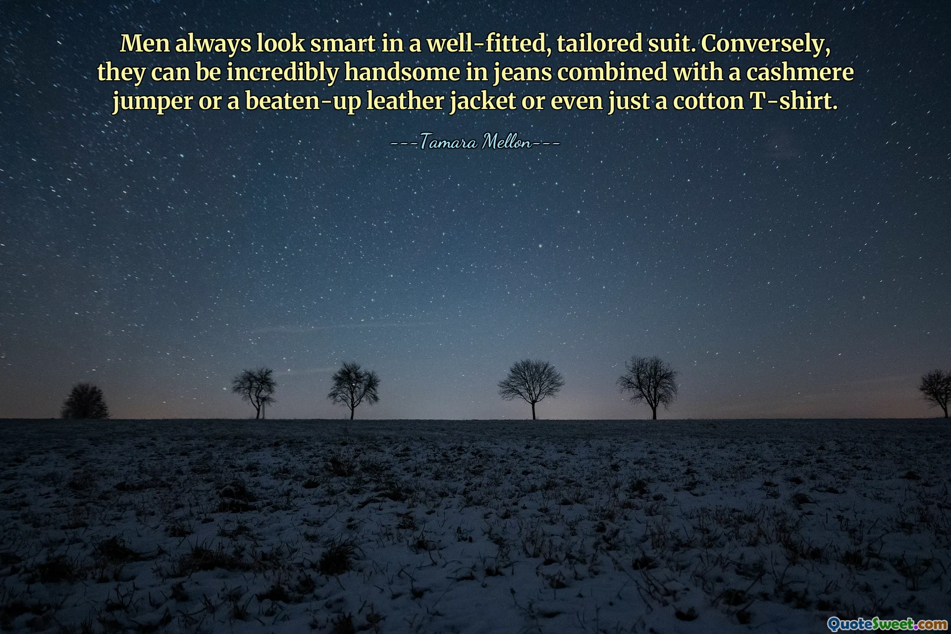 Men always look smart in a well-fitted, tailored suit. Conversely, they can be incredibly handsome in jeans combined with a cashmere jumper or a beaten-up leather jacket or even just a cotton T-shirt.