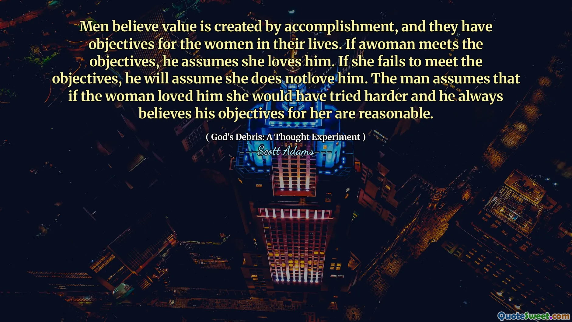 Men believe value is created by accomplishment, and they have objectives for the women in their lives. If awoman meets the objectives, he assumes she loves him. If she fails to meet the objectives, he will assume she does notlove him. The man assumes that if the woman loved him she would have tried harder and he always believes his objectives for her are reasonable.