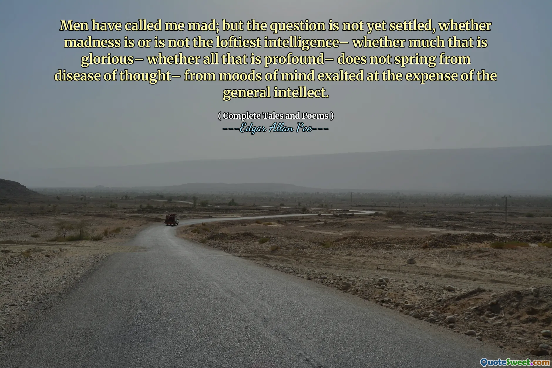 Men have called me mad; but the question is not yet settled, whether madness is or is not the loftiest intelligence– whether much that is glorious– whether all that is profound– does not spring from disease of thought– from moods of mind exalted at the expense of the general intellect.