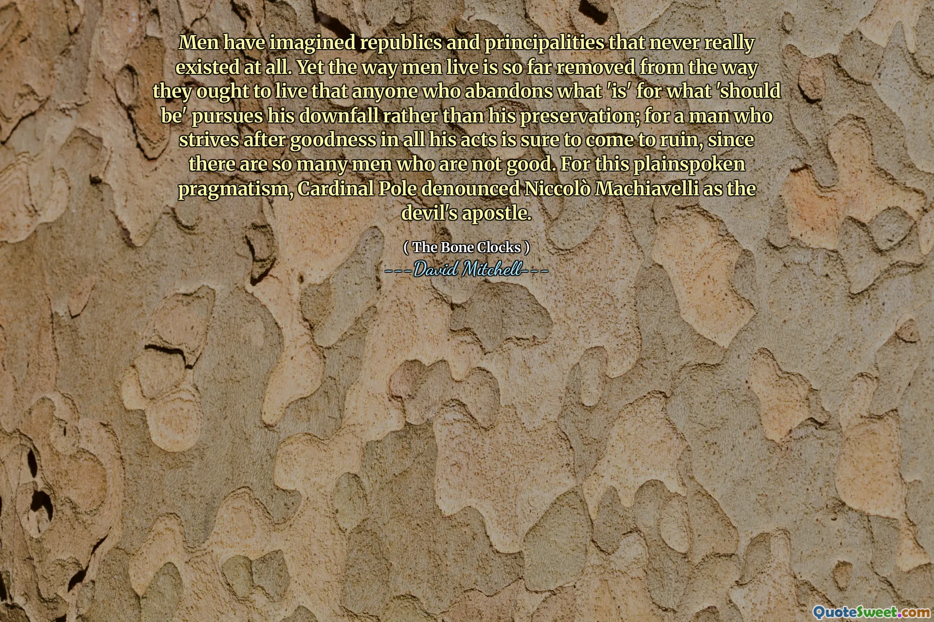 Men have imagined republics and principalities that never really existed at all. Yet the way men live is so far removed from the way they ought to live that anyone who abandons what 'is' for what 'should be' pursues his downfall rather than his preservation; for a man who strives after goodness in all his acts is sure to come to ruin, since there are so many men who are not good. For this plainspoken pragmatism, Cardinal Pole denounced Niccolò Machiavelli as the devil's apostle.