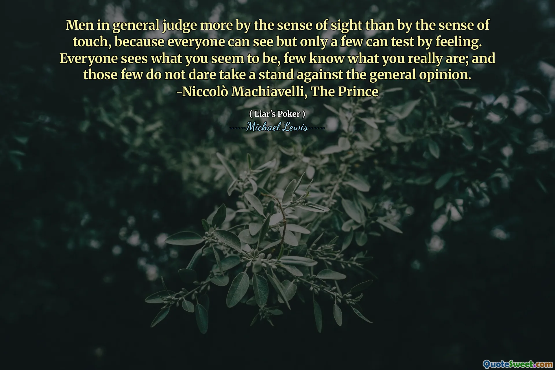 يحكم الرجال بشكل عام أكثر من الإحساس بالبصر أكثر من الشعور باللمس ، لأن الجميع يمكنهم رؤيته ولكن فقط يمكن أن يختبره عدد قليل منهم. الجميع يرى ما يبدو أنك ، قليلون يعرفون ما أنت عليه حقًا ؛ ولم يجرؤ هؤلاء القلة على اتخاذ موقف ضد الرأي العام. -نيكولو مكيافيلي ، الأمير