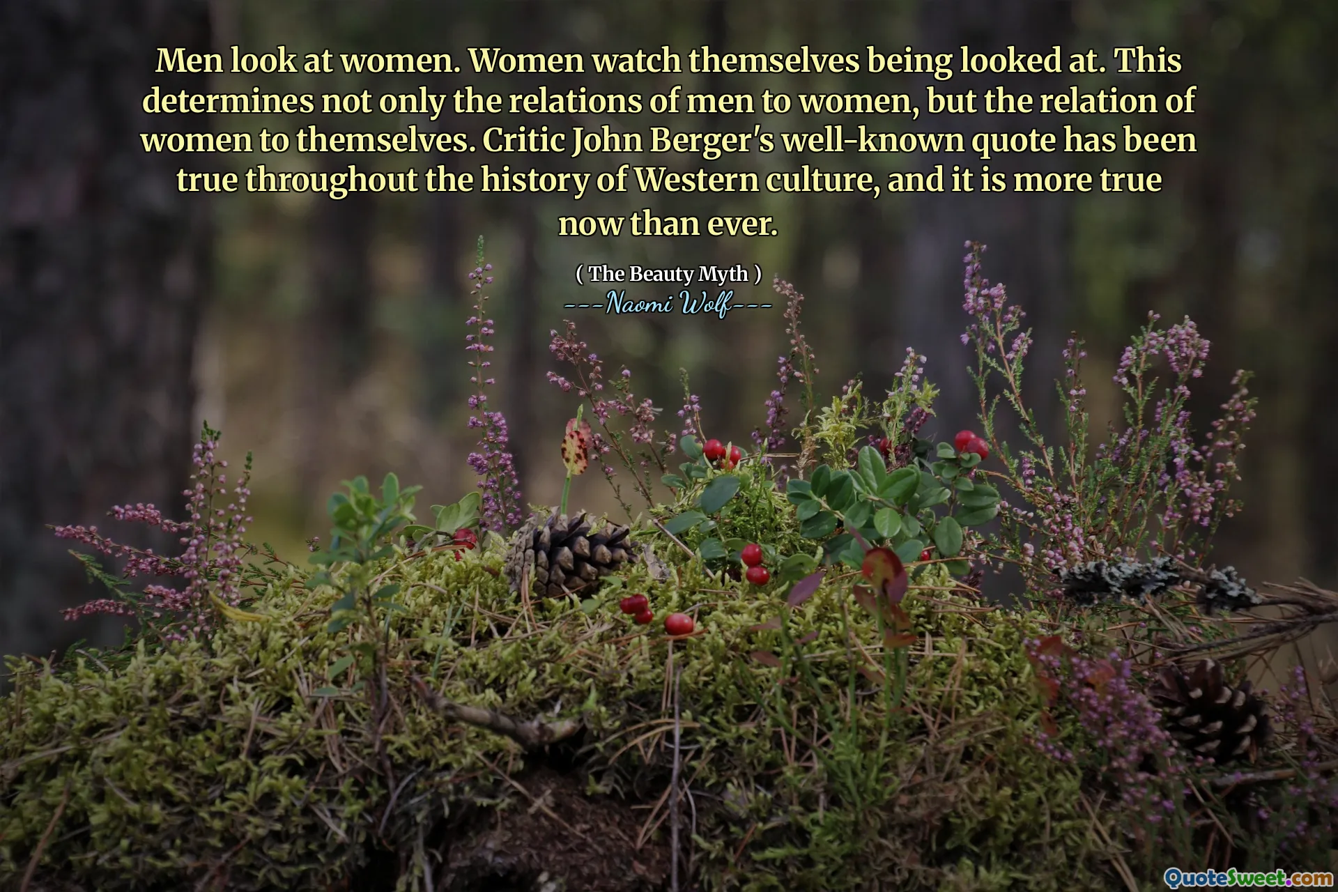 Men look at women. Women watch themselves being looked at. This determines not only the relations of men to women, but the relation of women to themselves. Critic John Berger's well-known quote has been true throughout the history of Western culture, and it is more true now than ever.