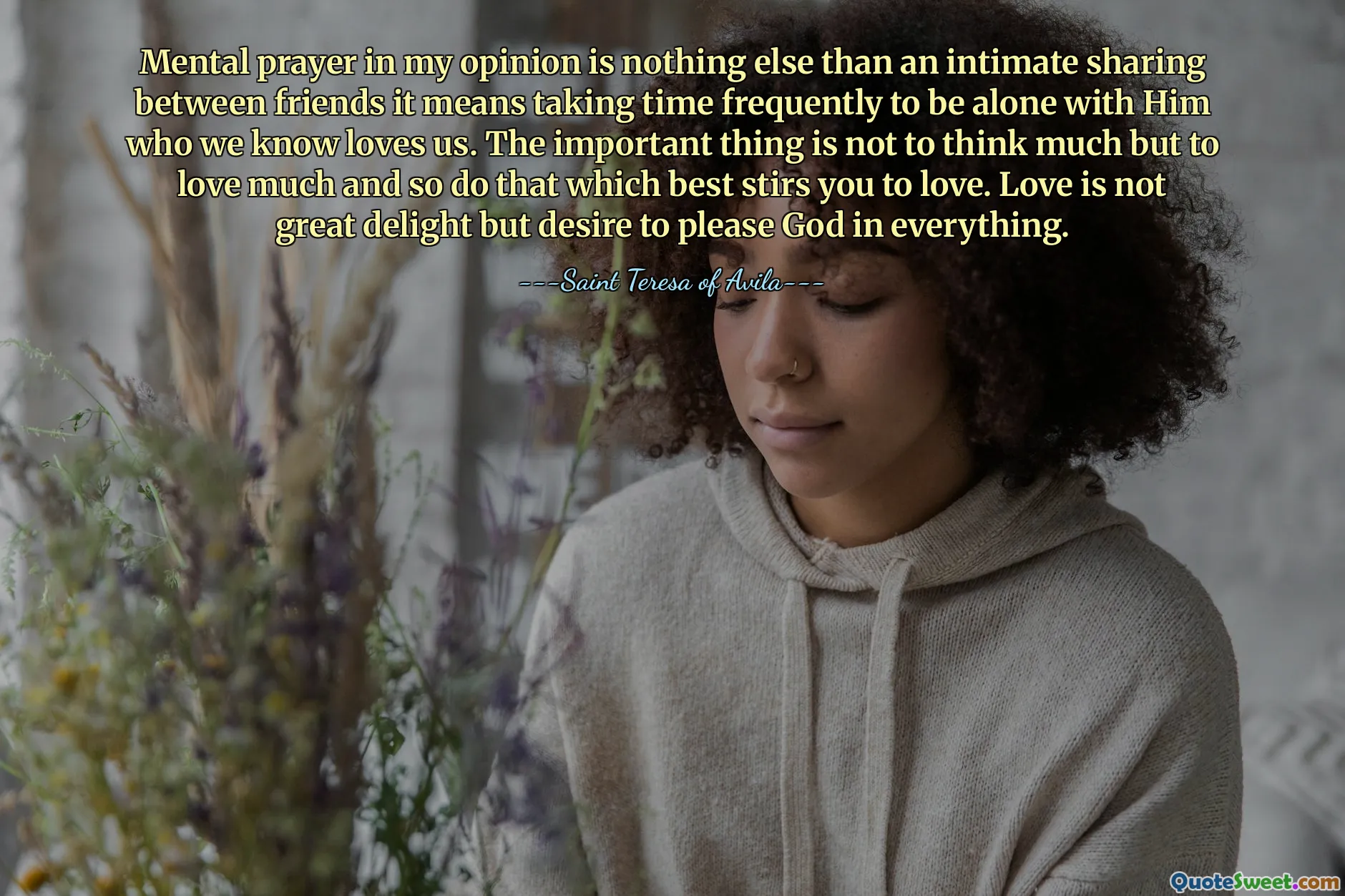 Mental prayer in my opinion is nothing else than an intimate sharing between friends it means taking time frequently to be alone with Him who we know loves us. The important thing is not to think much but to love much and so do that which best stirs you to love. Love is not great delight but desire to please God in everything.