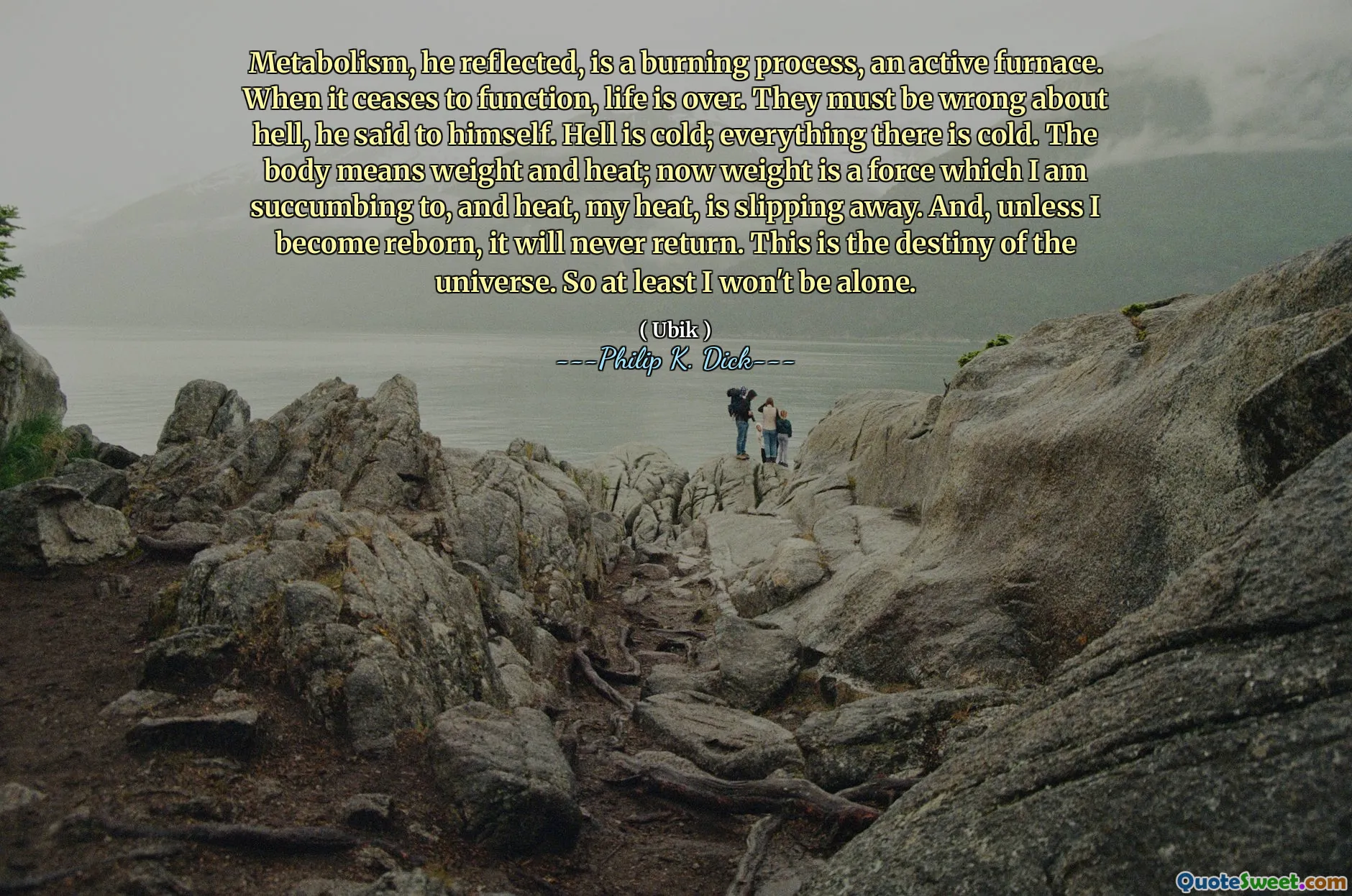 Il metabolismo, rifletteva, è un processo di combustione, una fornace attivo. Quando cessa di funzionare, la vita è finita. Devono sbagliarsi sull'inferno, si è detto. L'inferno è freddo; Tutto è freddo. Il corpo significa peso e calore; Ora il peso è una forza a cui sto soccombendo e il calore, il mio calore, sta scivolando via. E, a meno che non diventassi rinato, non tornerà mai. Questo è il destino dell'universo. Quindi almeno non sarò solo.