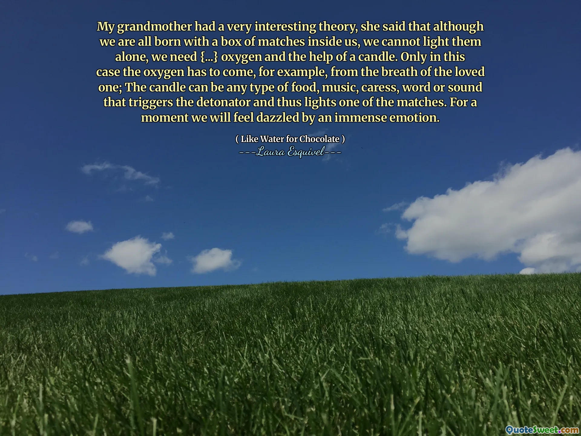 My grandmother had a very interesting theory, she said that although we are all born with a box of matches inside us, we cannot light them alone, we need {...} oxygen and the help of a candle. Only in this case the oxygen has to come, for example, from the breath of the loved one; The candle can be any type of food, music, caress, word or sound that triggers the detonator and thus lights one of the matches. For a moment we will feel dazzled by an immense emotion.