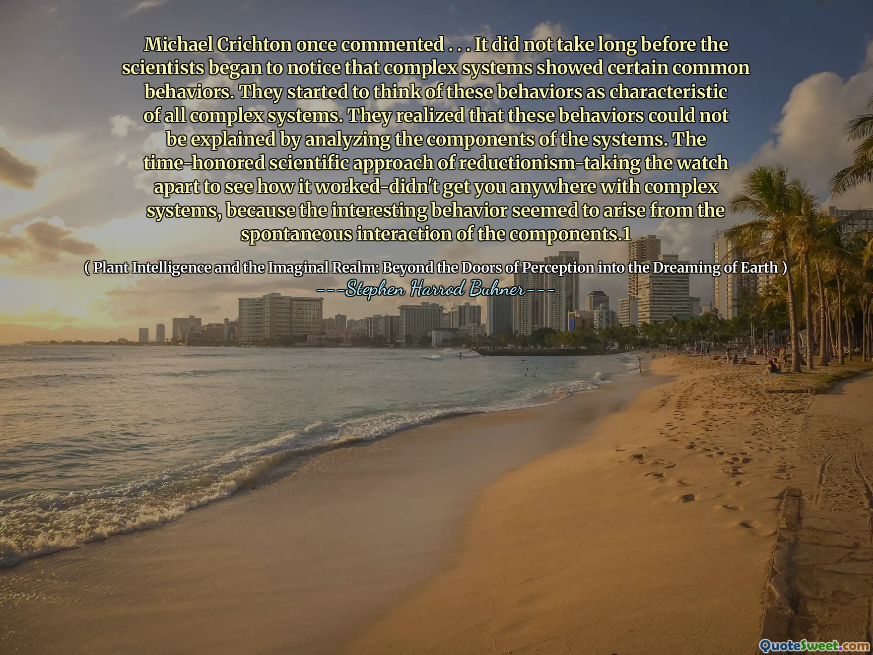 Michael Crichton a comentat odată. . . Nu a durat mult până când oamenii de știință au început să observe că sistemele complexe au prezentat anumite comportamente comune. Au început să se gândească la aceste comportamente ca fiind caracteristice tuturor sistemelor complexe. Ei și -au dat seama că aceste comportamente nu au putut fi explicate prin analizarea componentelor sistemelor. Abordarea științifică respectată de timp a reducționismului preluând ceasul pentru a vedea cum a funcționat nu te-a dus nicăieri cu sisteme complexe, deoarece comportamentul interesant părea să apară din interacțiunea spontană a componentelor.1