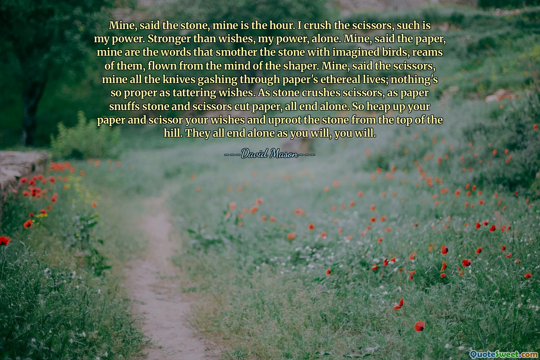 Mine, said the stone, mine is the hour. I crush the scissors, such is my power. Stronger than wishes, my power, alone. Mine, said the paper, mine are the words that smother the stone with imagined birds, reams of them, flown from the mind of the shaper. Mine, said the scissors, mine all the knives gashing through paper's ethereal lives; nothing's so proper as tattering wishes. As stone crushes scissors, as paper snuffs stone and scissors cut paper, all end alone. So heap up your paper and scissor your wishes and uproot the stone from the top of the hill. They all end alone as you will, you will.
