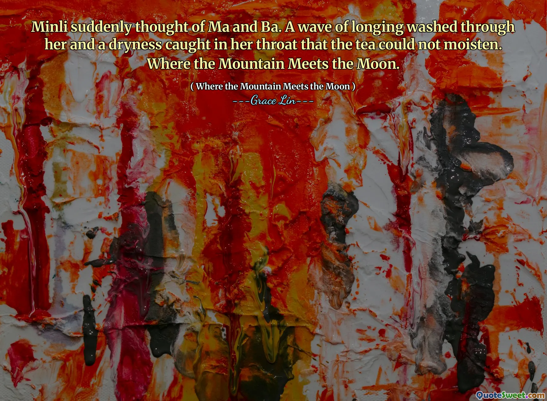 Minli suddenly thought of Ma and Ba. A wave of longing washed through her and a dryness caught in her throat that the tea could not moisten. Where the Mountain Meets the Moon.