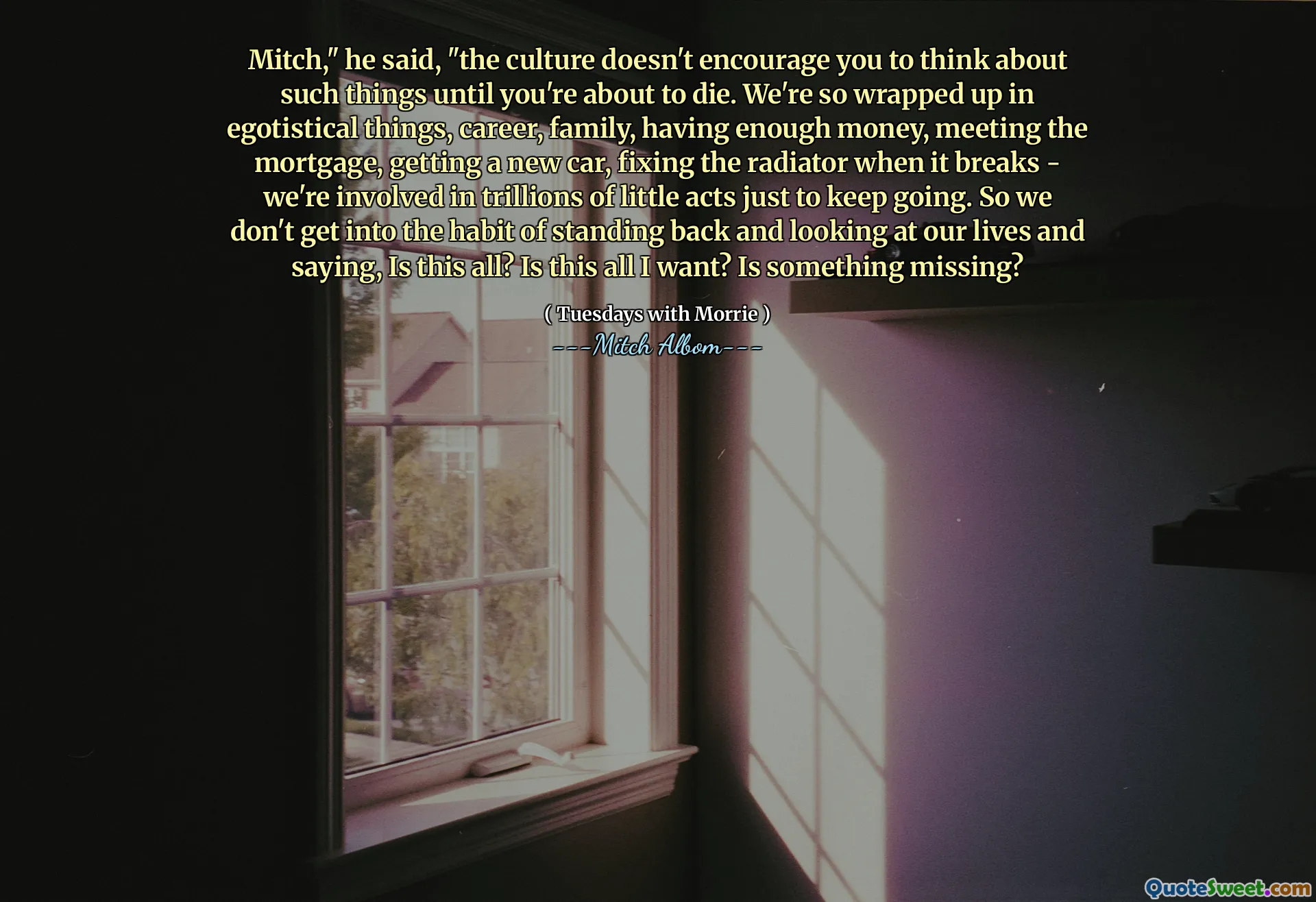 Mitch ", dijo," la cultura no te anima a pensar en esas cosas hasta que estás a punto de morir. Estamos tan envueltos en cosas egoístas, carrera, familia, tener suficiente dinero, conocer la hipoteca, conseguir un automóvil nuevo, arreglar el radiador cuando se rompe, estamos involucrados en billones de pequeños actos solo para continuar. Entonces, no nos acostumbramos a retroceder y mirar nuestras vidas y decir, ¿es todo esto? ¿Es esto todo lo que quiero? ¿Falta algo?