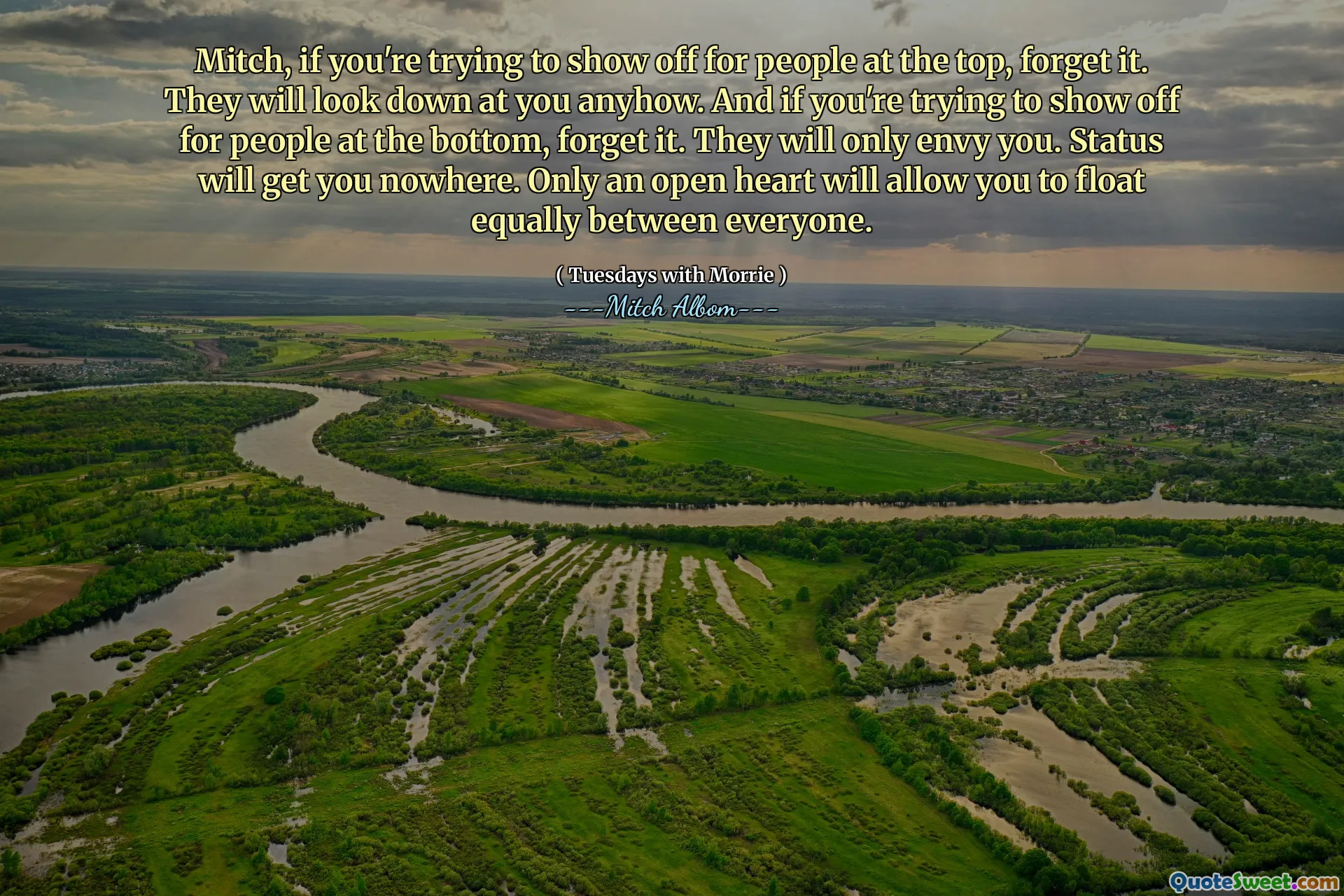 Mitch, nếu bạn đang cố gắng thể hiện cho mọi người ở trên cùng, hãy quên nó đi. Dù sao thì họ cũng sẽ nhìn xuống bạn. Và nếu bạn đang cố gắng thể hiện cho mọi người ở phía dưới, hãy quên nó đi. Họ sẽ chỉ ghen tị với bạn. Tình trạng sẽ đưa bạn đến đâu. Chỉ có một trái tim mở sẽ cho phép bạn nổi đều giữa mọi người.