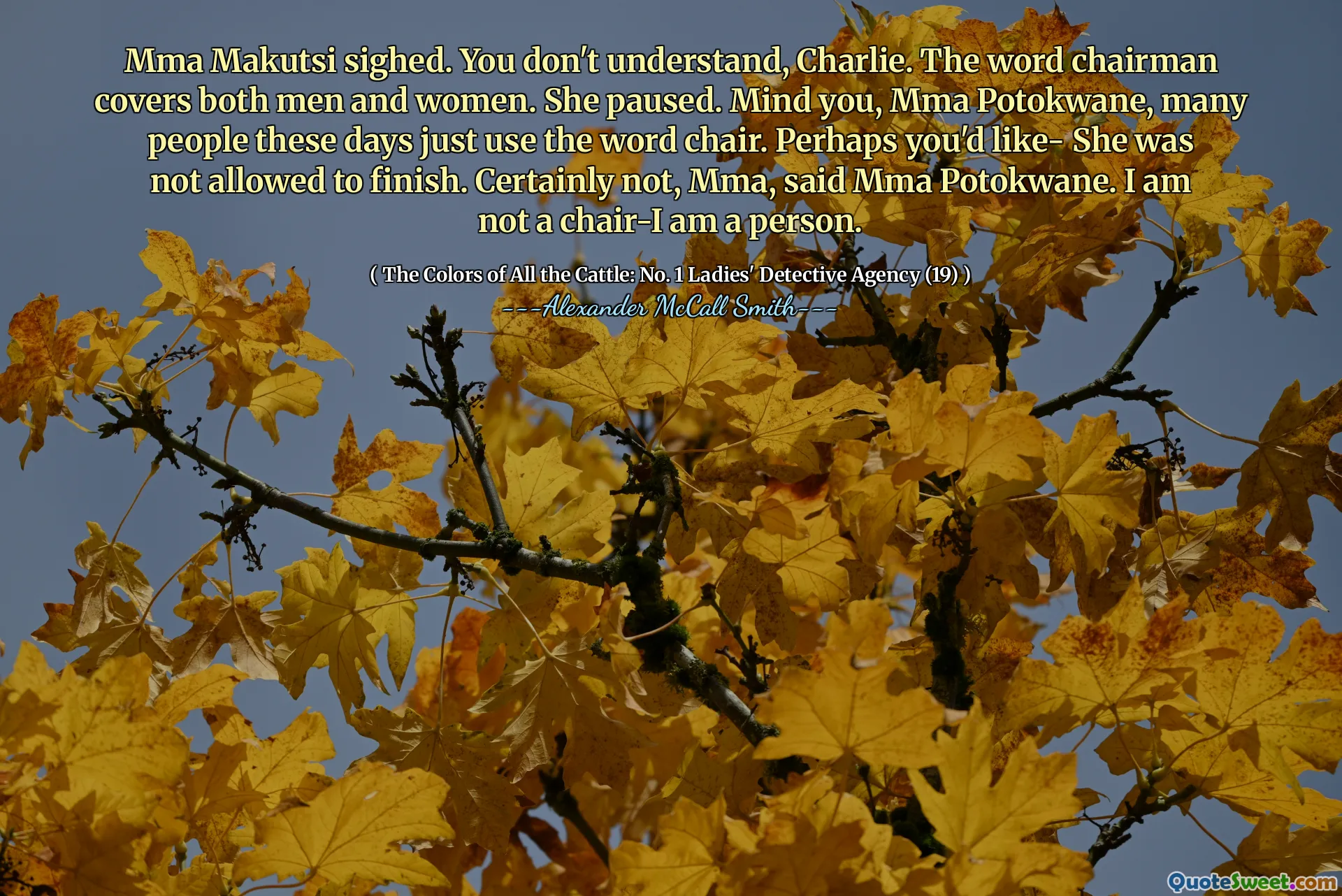 Mma Makutsi sighed. You don't understand, Charlie. The word chairman covers both men and women. She paused. Mind you, Mma Potokwane, many people these days just use the word chair. Perhaps you'd like- She was not allowed to finish. Certainly not, Mma, said Mma Potokwane. I am not a chair-I am a person.