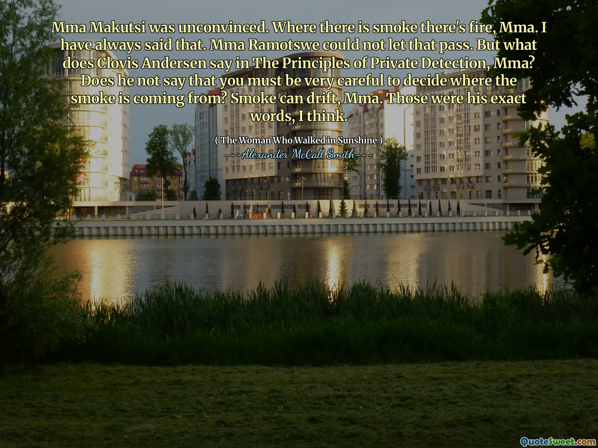 MMA Makutsi não estava convencido. Onde há fumaça, há fogo, MMA. Eu sempre disse isso. MMA Ramotswe não pôde deixar isso passar. Mas o que Clovis Andersen diz nos princípios da detecção privada, MMA? Ele não diz que você deve ter muito cuidado para decidir de onde vem a fumaça? A fumaça pode deriva, MMA. Essas eram suas palavras exatas, eu acho.
