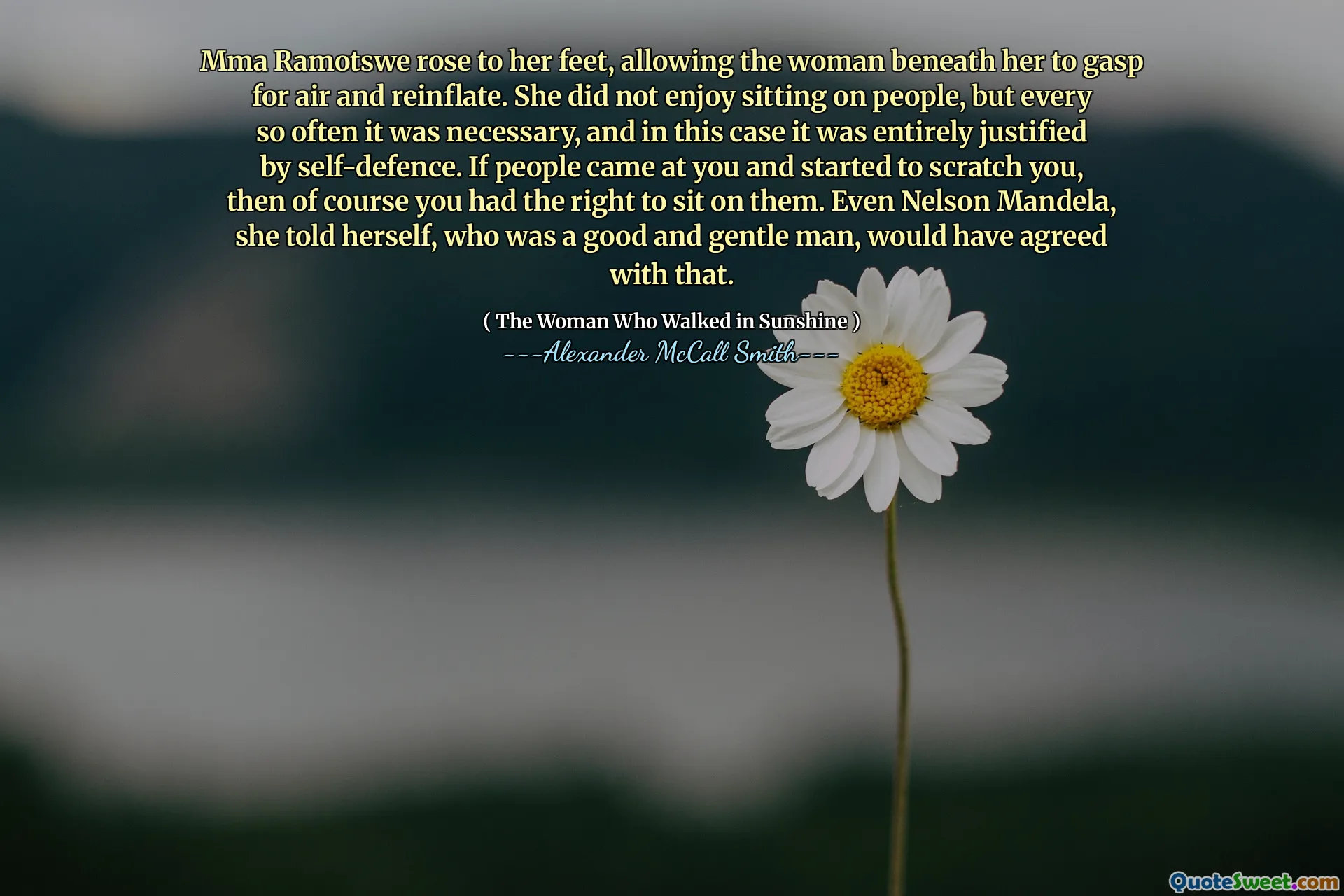 Mma Ramotswe rose to her feet, allowing the woman beneath her to gasp for air and reinflate. She did not enjoy sitting on people, but every so often it was necessary, and in this case it was entirely justified by self-defence. If people came at you and started to scratch you, then of course you had the right to sit on them. Even Nelson Mandela, she told herself, who was a good and gentle man, would have agreed with that.