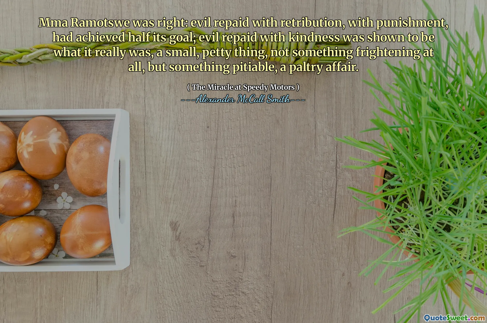 Mma Ramotswe was right: evil repaid with retribution, with punishment, had achieved half its goal; evil repaid with kindness was shown to be what it really was, a small, petty thing, not something frightening at all, but something pitiable, a paltry affair.