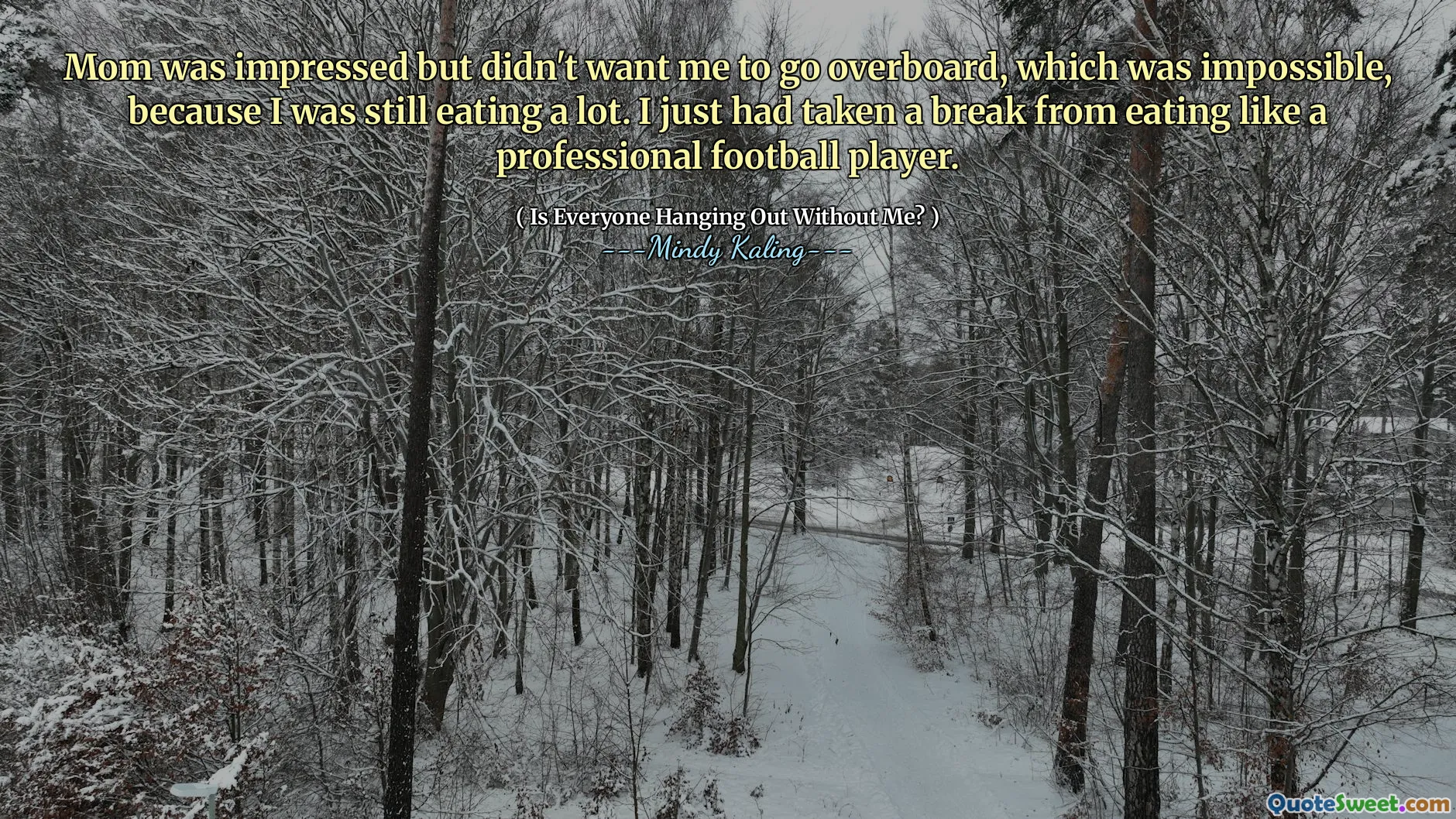 Mom was impressed but didn't want me to go overboard, which was impossible, because I was still eating a lot. I just had taken a break from eating like a professional football player.