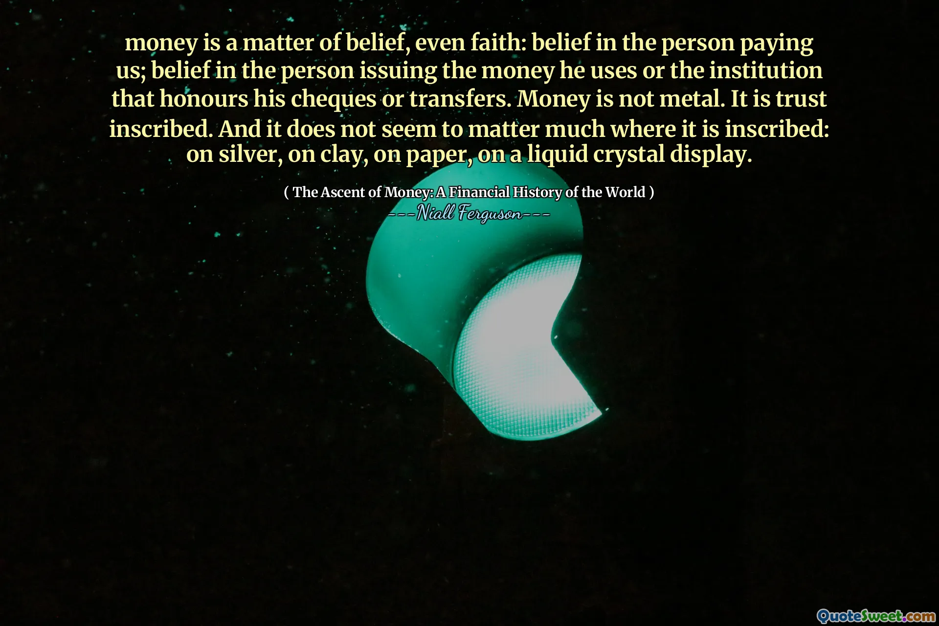 money is a matter of belief, even faith: belief in the person paying us; belief in the person issuing the money he uses or the institution that honours his cheques or transfers. Money is not metal. It is trust inscribed. And it does not seem to matter much where it is inscribed: on silver, on clay, on paper, on a liquid crystal display.