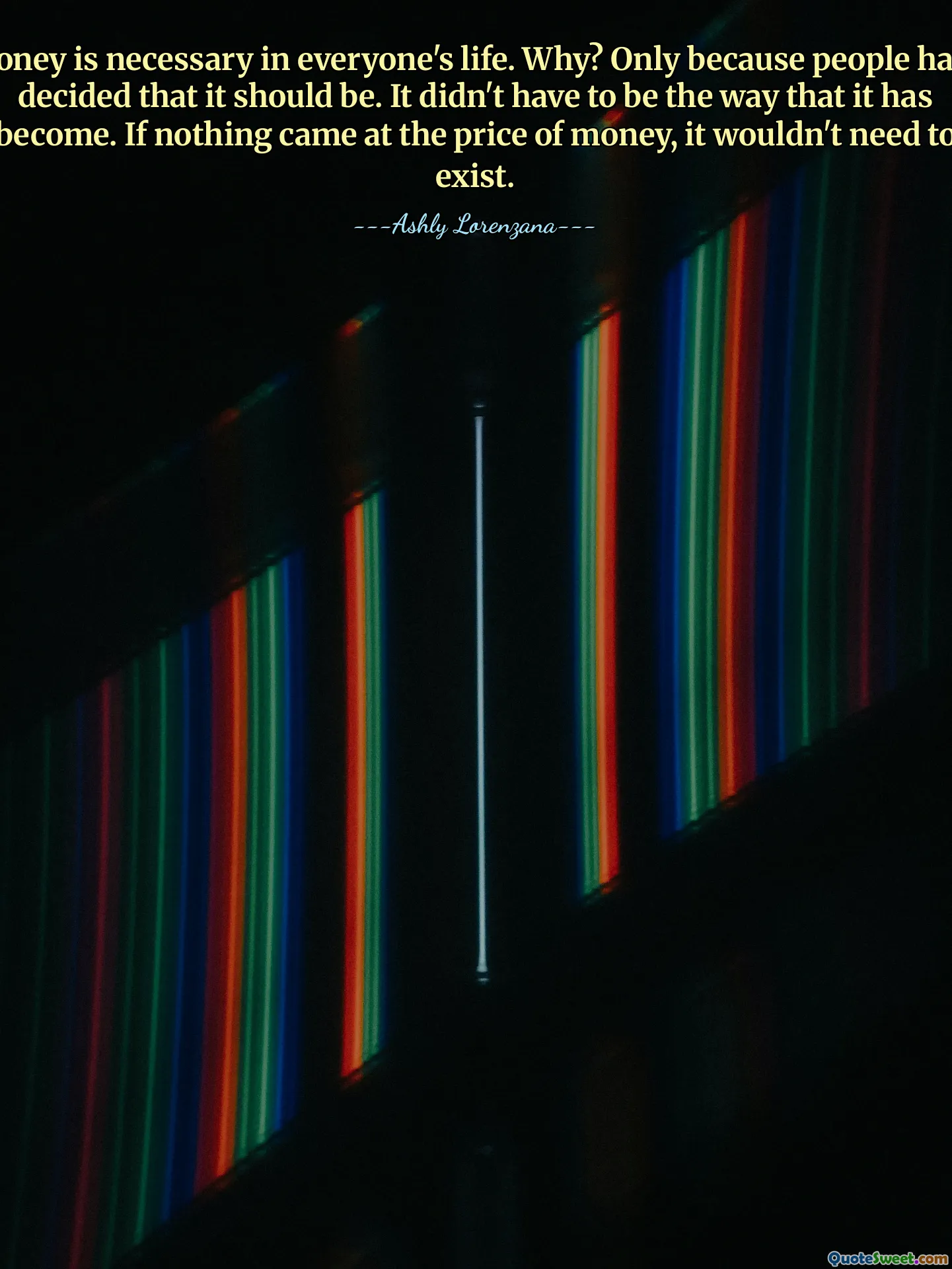 Money is necessary in everyone's life. Why? Only because people have decided that it should be. It didn't have to be the way that it has become. If nothing came at the price of money, it wouldn't need to exist.