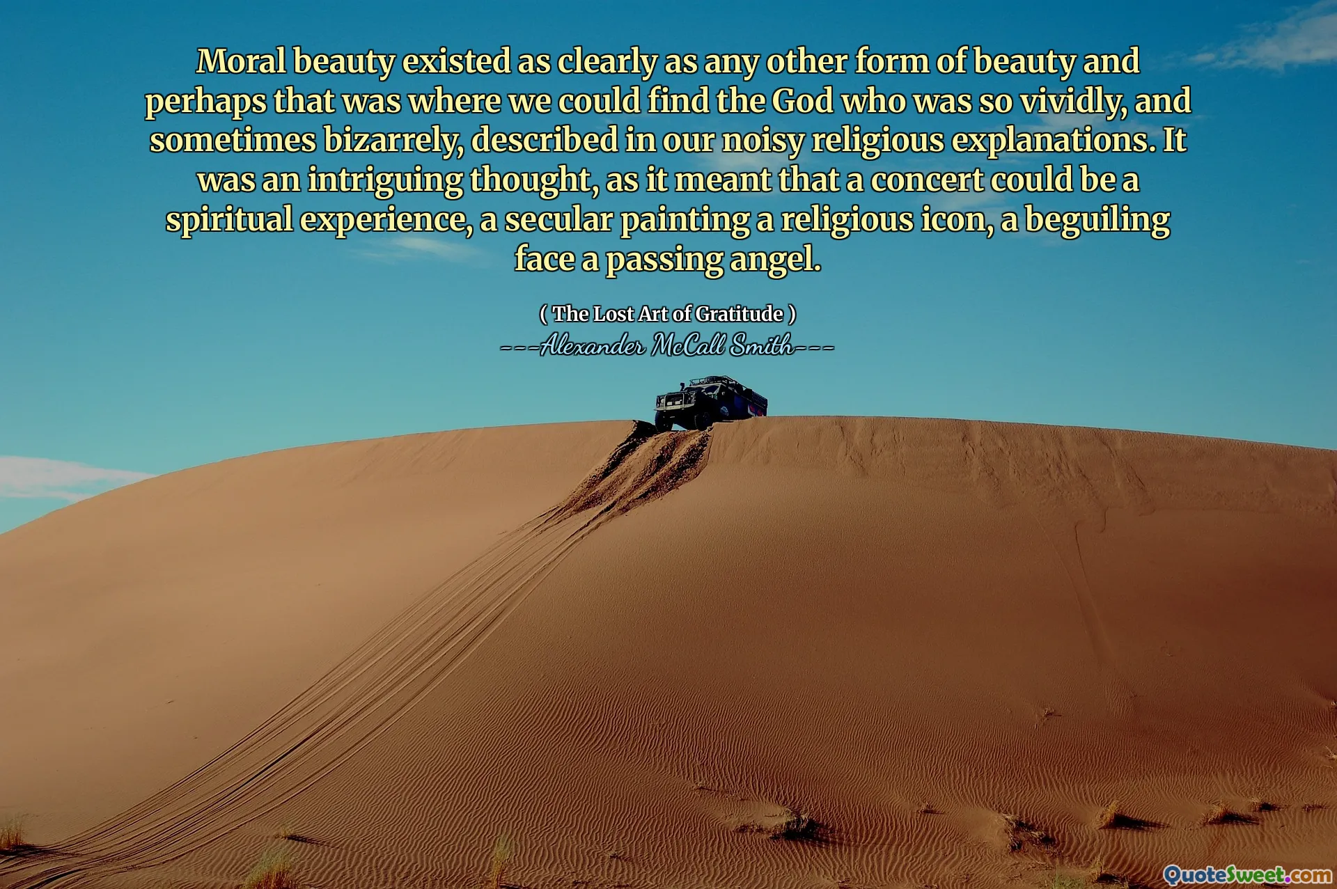 Moral beauty existed as clearly as any other form of beauty and perhaps that was where we could find the God who was so vividly, and sometimes bizarrely, described in our noisy religious explanations. It was an intriguing thought, as it meant that a concert could be a spiritual experience, a secular painting a religious icon, a beguiling face a passing angel.