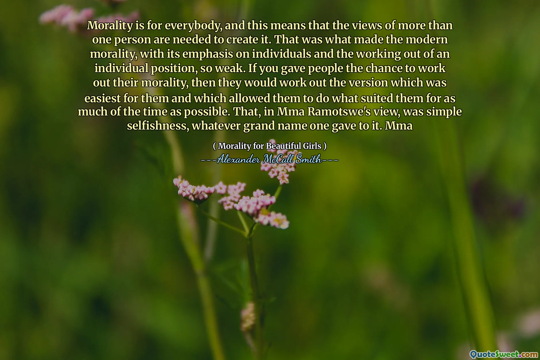 La moralidad es para todos, y esto significa que las opiniones de más de una persona son necesarias para crearla. Eso fue lo que hizo la moral moderna, con su énfasis en las personas y el trabajo en una posición individual, tan débil. Si le dio a las personas la oportunidad de resolver su moralidad, entonces resolverían la versión que era más fácil para ellos y que les permitió hacer lo que les convenía durante la mayor parte del tiempo posible. Ese, en opinión de MMA Ramotswe, era un simple egoísmo, cualquier gran nombre que uno le diera. MMA