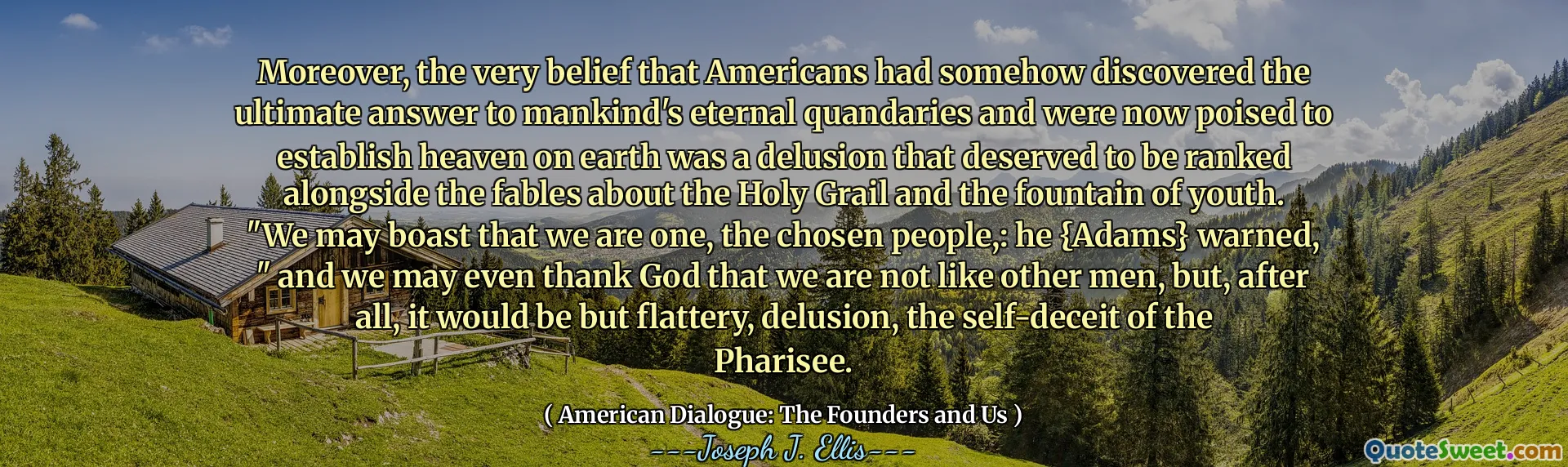 Dessutom var själva tron ​​att amerikaner på något sätt upptäckte det ultimata svaret på mänsklighetens eviga kvandärer och nu var beredda att etablera himlen på jorden var en illusion som förtjänade att rankas tillsammans med fablerna om den heliga gralen och ungdomens fontän. "Vi kan skryta med att vi är en, det utvalda folket,: han {Adams} varnade," och vi kan till och med tacka Gud för att vi inte är som andra män, men det skulle ju vara smickrande, illusion, självbedrägeriet för fariséen.
