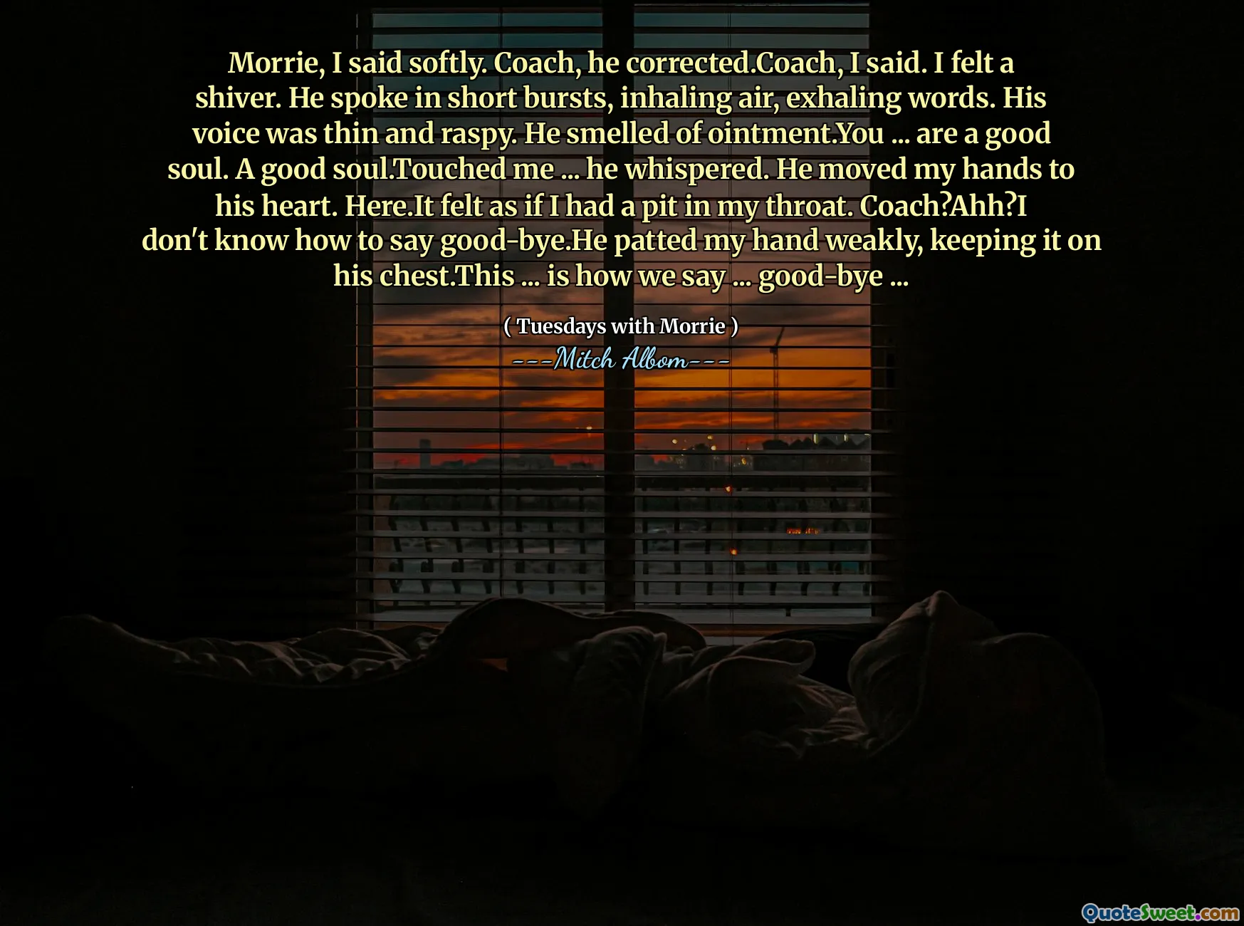 Morrie, I said softly. Coach, he corrected.Coach, I said. I felt a shiver. He spoke in short bursts, inhaling air, exhaling words. His voice was thin and raspy. He smelled of ointment.You ... are a good soul. A good soul.Touched me ... he whispered. He moved my hands to his heart. Here.It felt as if I had a pit in my throat. Coach?Ahh?I don't know how to say good-bye.He patted my hand weakly, keeping it on his chest.This ... is how we say ... good-bye ...