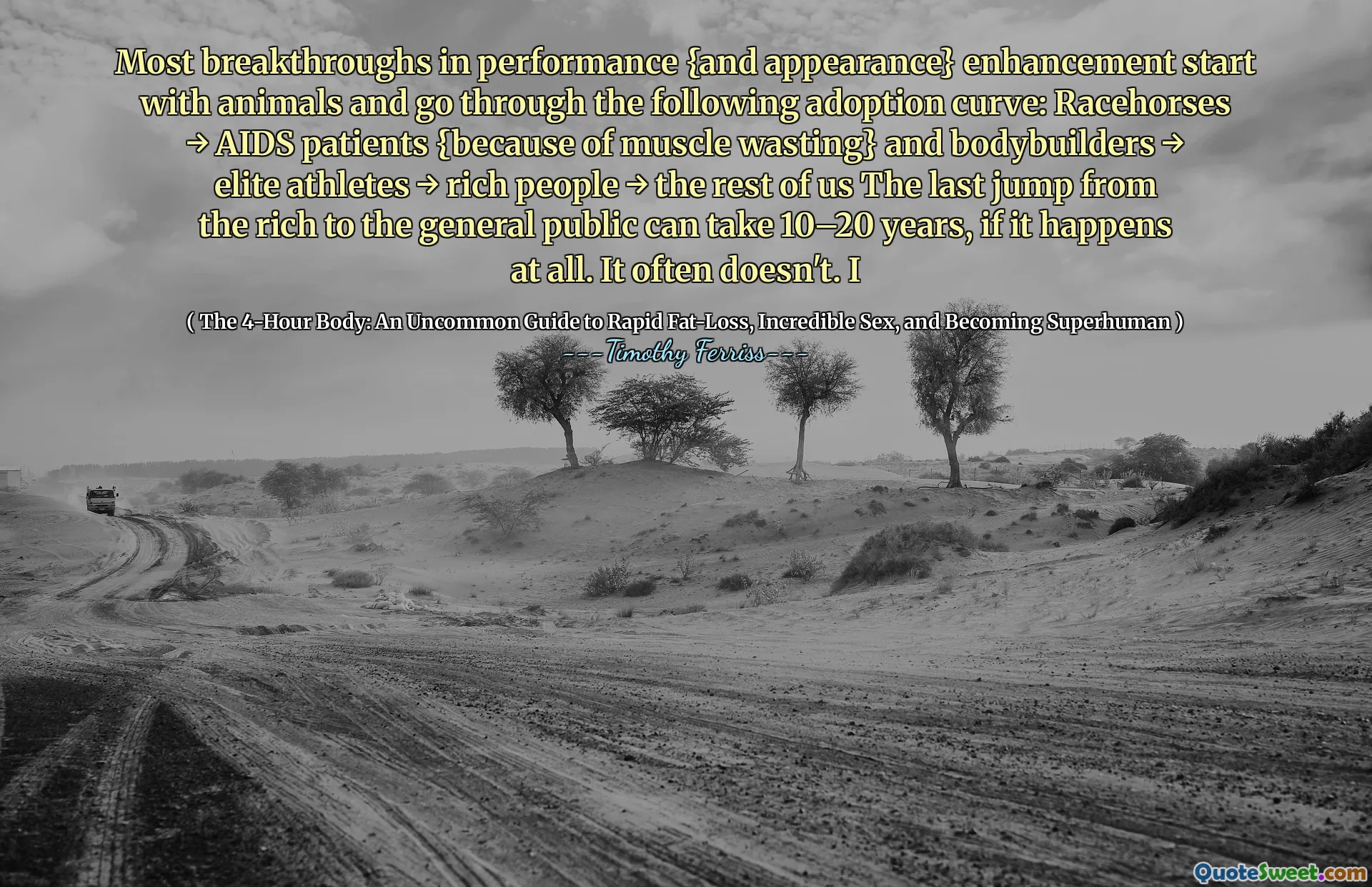 Most breakthroughs in performance {and appearance} enhancement start with animals and go through the following adoption curve: Racehorses → AIDS patients {because of muscle wasting} and bodybuilders → elite athletes → rich people → the rest of us The last jump from the rich to the general public can take 10–20 years, if it happens at all. It often doesn't. I