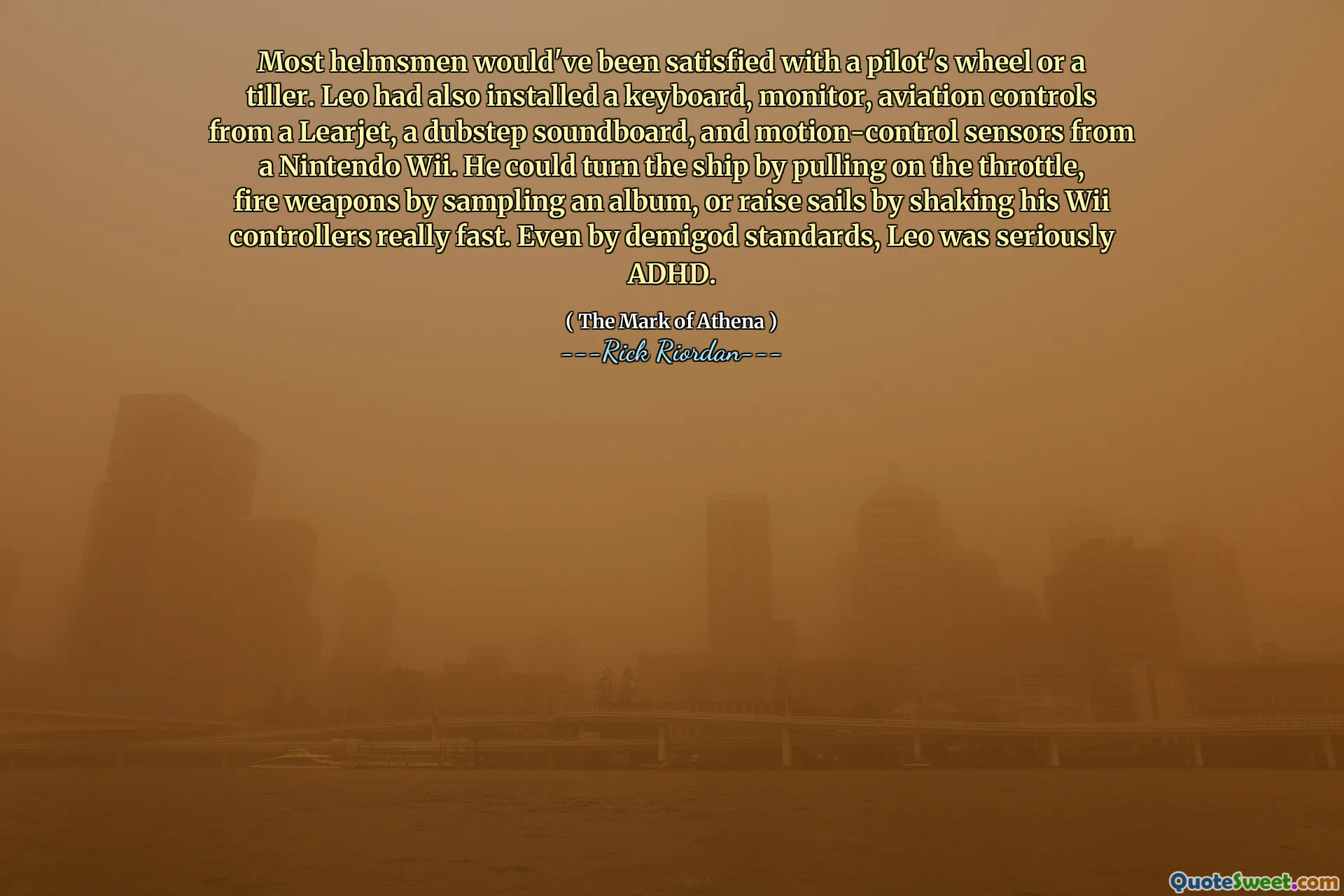 Most helmsmen would've been satisfied with a pilot's wheel or a tiller. Leo had also installed a keyboard, monitor, aviation controls from a Learjet, a dubstep soundboard, and motion-control sensors from a Nintendo Wii. He could turn the ship by pulling on the throttle, fire weapons by sampling an album, or raise sails by shaking his Wii controllers really fast. Even by demigod standards, Leo was seriously ADHD.
