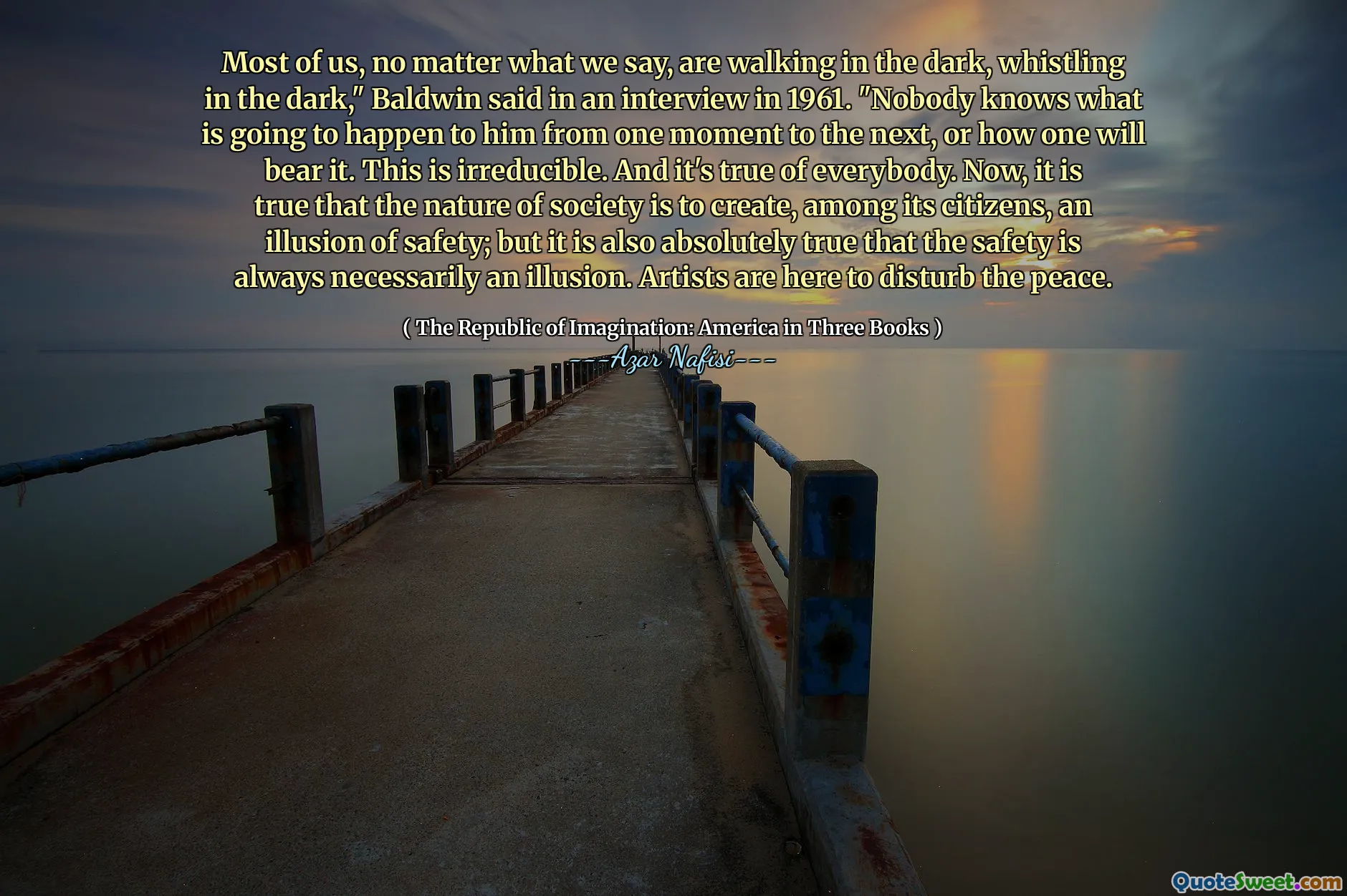 Most of us, no matter what we say, are walking in the dark, whistling in the dark," Baldwin said in an interview in 1961. "Nobody knows what is going to happen to him from one moment to the next, or how one will bear it. This is irreducible. And it's true of everybody. Now, it is true that the nature of society is to create, among its citizens, an illusion of safety; but it is also absolutely true that the safety is always necessarily an illusion. Artists are here to disturb the peace.