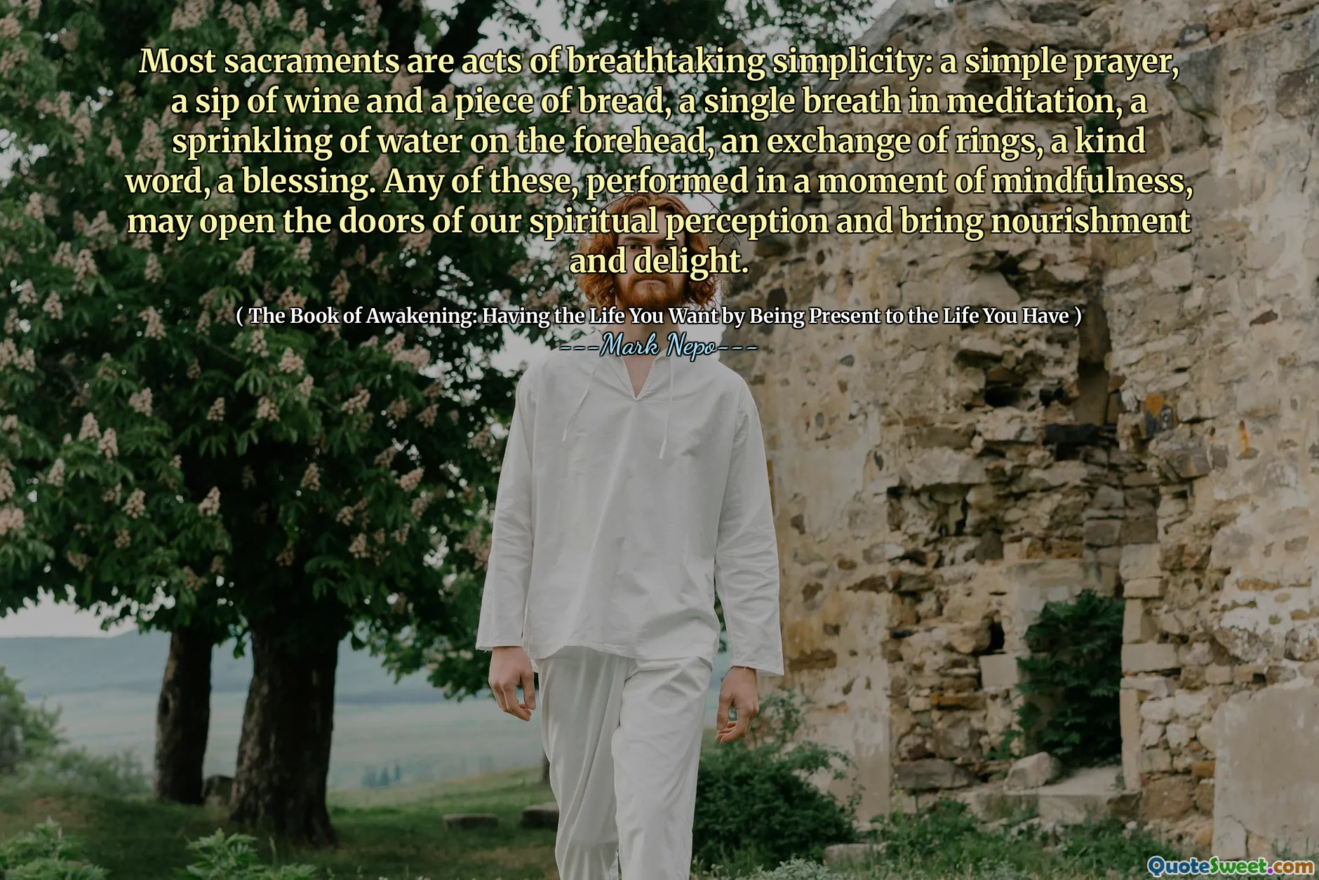 Most sacraments are acts of breathtaking simplicity: a simple prayer, a sip of wine and a piece of bread, a single breath in meditation, a sprinkling of water on the forehead, an exchange of rings, a kind word, a blessing. Any of these, performed in a moment of mindfulness, may open the doors of our spiritual perception and bring nourishment and delight.